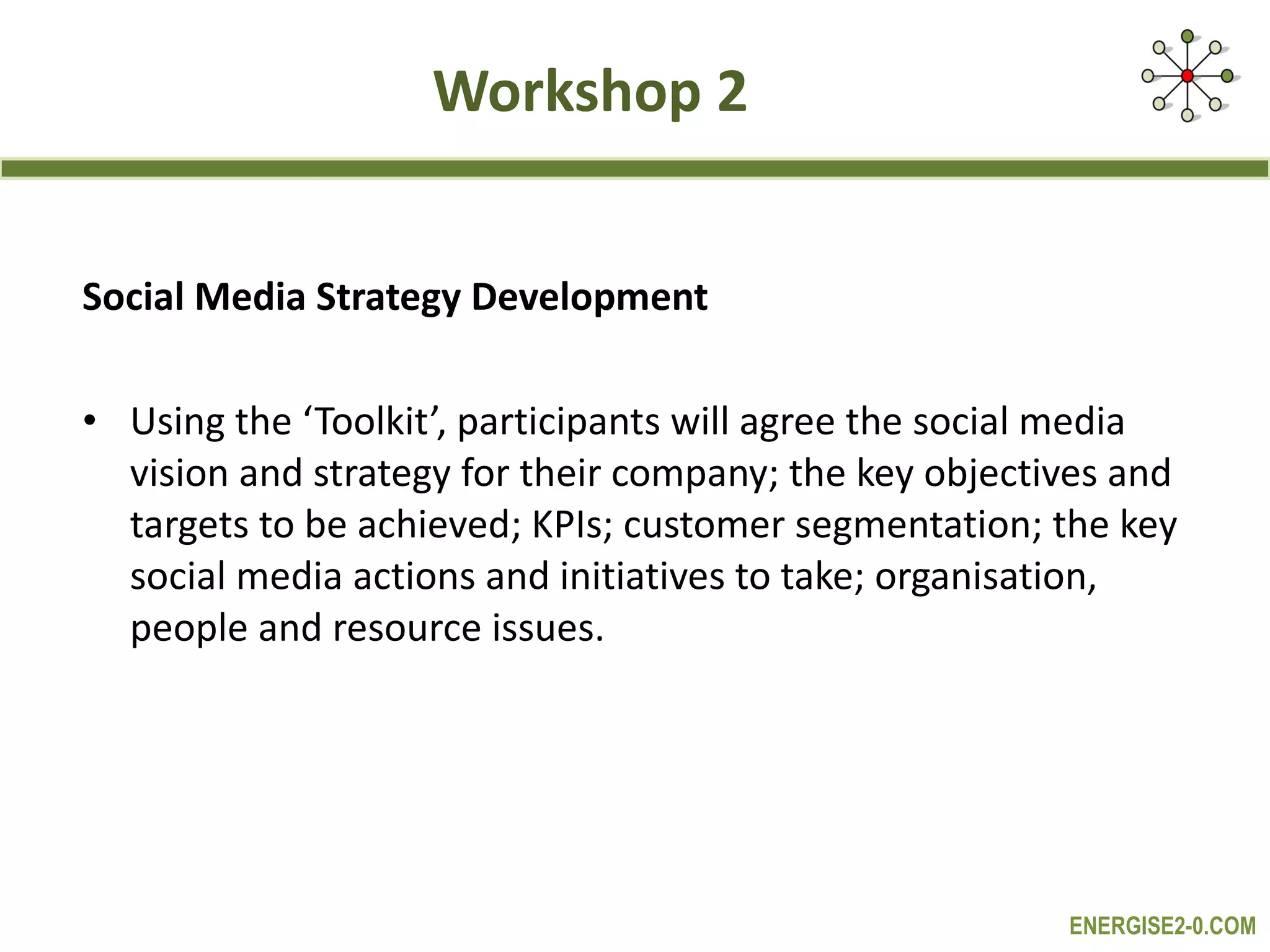 Workshop 2 Social Media Strategy Development Using the ‘Toolkit’, participants will agree the social media vision and strategy for their company; the key objectives and targets to be achieved; KPIs; customer segmentation; the key social media actions and initiatives to take; organisation, people and resource issues. 