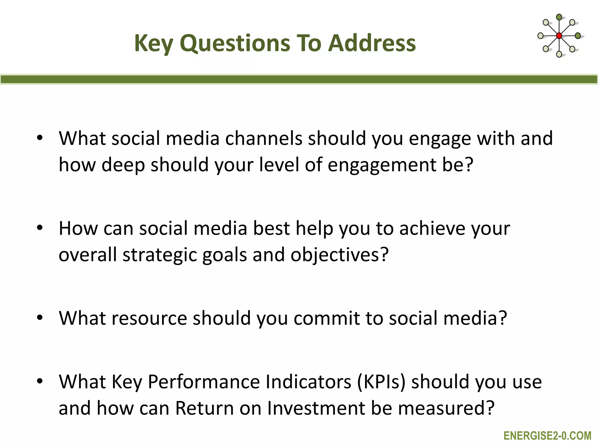 Key Questions To Address  What social media channels should you engage with and how deep should your level of engagement be? How can social media best help you to achieve your overall strategic goals and objectives?  What resource should you commit to social media? What Key Performance Indicators (KPIs) should you use and how can Return on Investment be measured?  