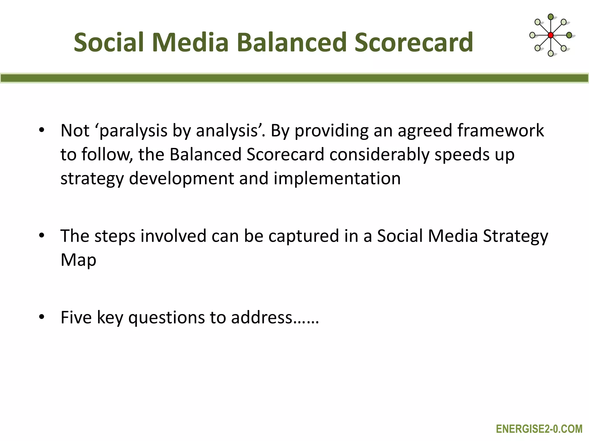 Social Media Balanced Scorecard Not ‘paralysis by analysis’. By providing an agreed framework to follow, the Balanced Scorecard considerably speeds up strategy development and implementation The steps involved can be captured in a Social Media Strategy Map Five key questions to address…… 
