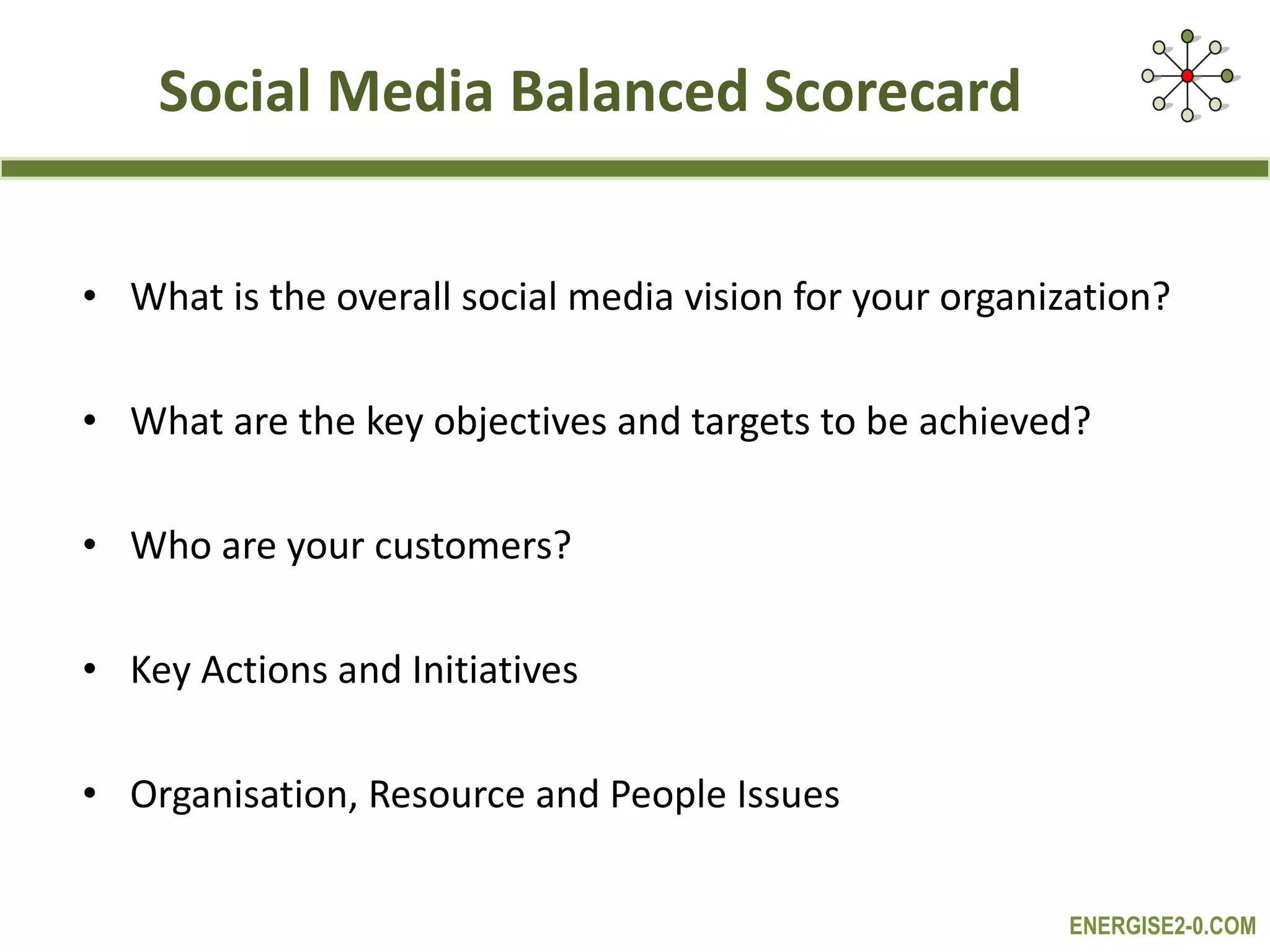 Social Media Balanced Scorecard What is the overall social media vision for your organization? What are the key objectives and targets to be achieved? Who are your customers? Key Actions and Initiatives Organisation, Resource and People Issues 