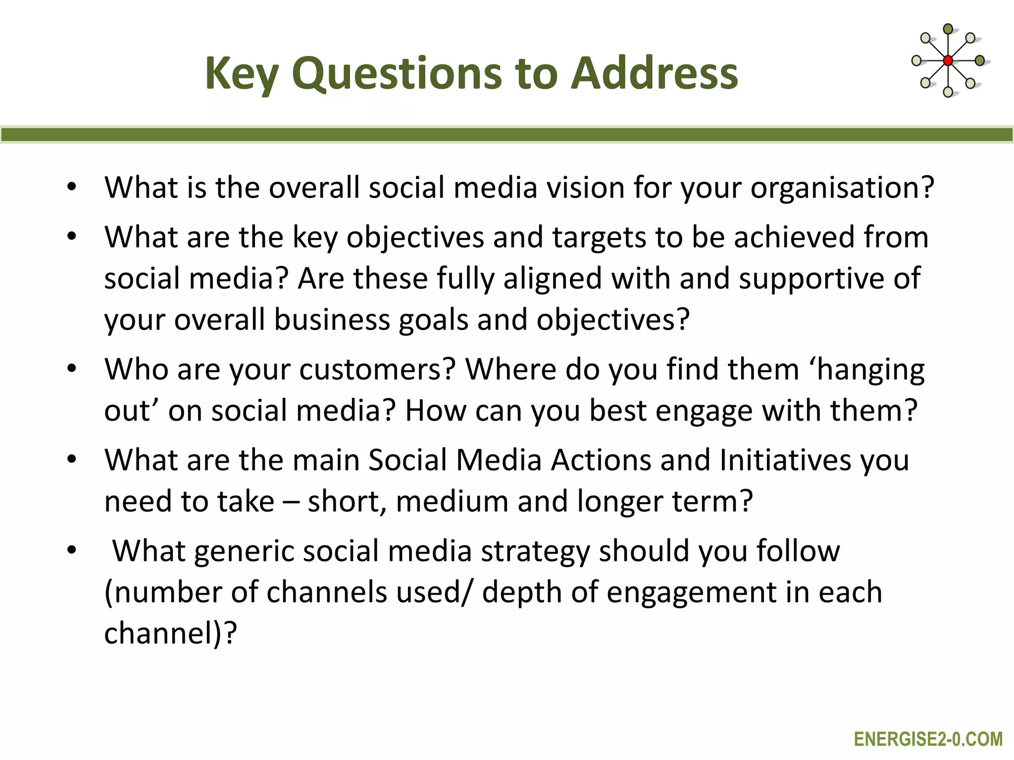 Key Questions to Address What is the overall social media vision for your organisation? What are the key objectives and targets to be achieved from social media? Are these fully aligned with and supportive of your overall business goals and objectives? Who are your customers? Where do you find them ‘hanging out’ on social media? How can you best engage with them? What are the main Social Media Actions and Initiatives you need to take – short, medium and longer term? What generic social media strategy should you follow (number of channels used/ depth of engagement in each channel)? 