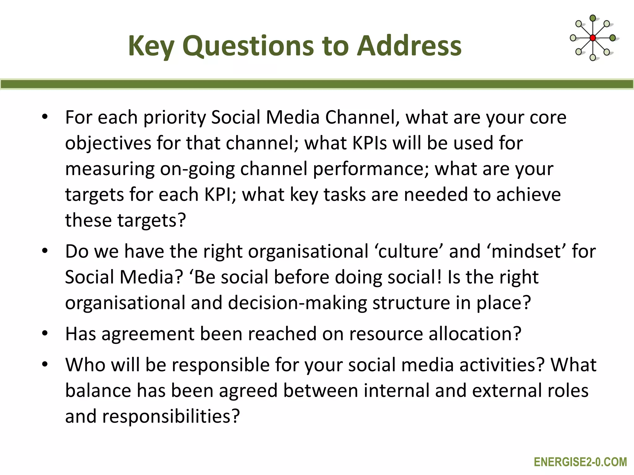 Key Questions to Address For each priority Social Media Channel, what are your core objectives for that channel; what KPIs will be used for measuring on-going channel performance; what are your targets for each KPI; what key tasks are needed to achieve these targets? Do we have the right organisational ‘culture’ and ‘mindset’ for Social Media? ‘Be social before doing social! Is the right organisational and decision-making structure in place? Has agreement been reached on resource allocation? Who will be responsible for your social media activities? What balance has been agreed between internal and external roles and responsibilities? 