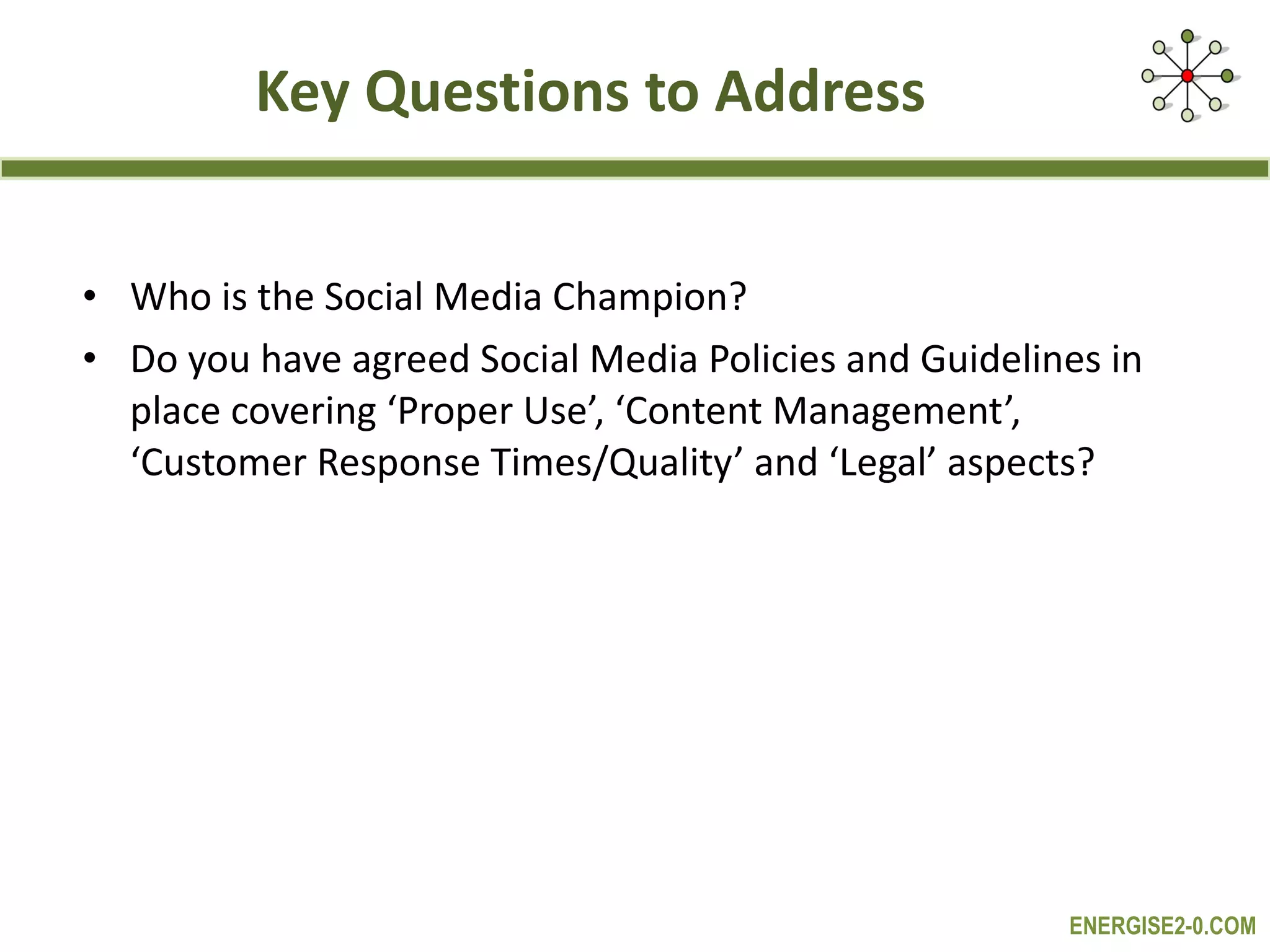 Key Questions to Address Who is the Social Media Champion? Do you have agreed Social Media Policies and Guidelines in place covering ‘Proper Use’, ‘Content Management’, ‘Customer Response Times/Quality’ and ‘Legal’ aspects? 