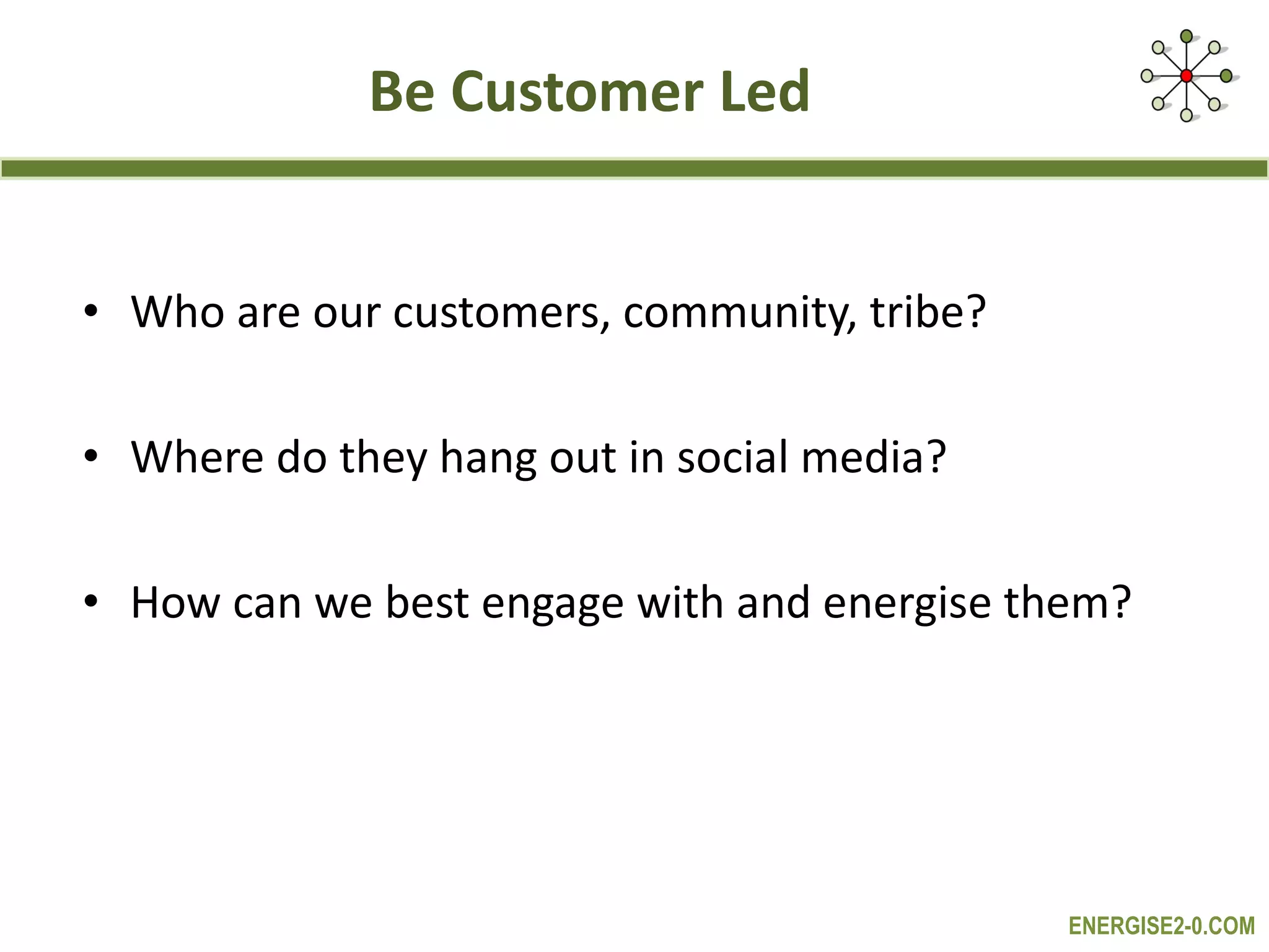 Be Customer Led Who are our customers, community, tribe? Where do they hang out in social media? How can we best engage with and energise them? 