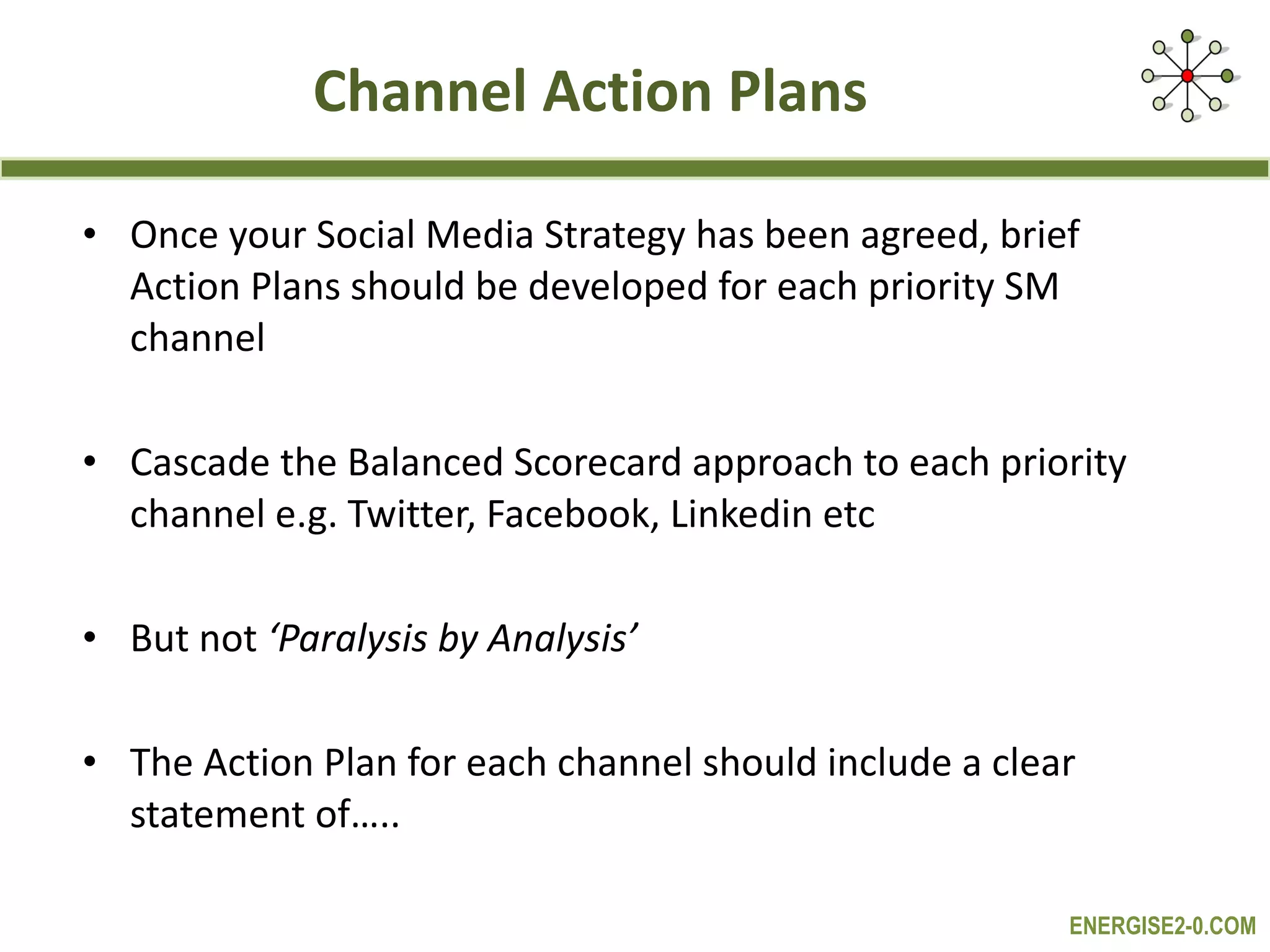 Channel Action Plans Once your Social Media Strategy has been agreed, brief Action Plans should be developed for each priority SM channel Cascade the Balanced Scorecard approach to each priority channel e.g. Twitter, Facebook, Linkedin etc But not  ‘Paralysis by Analysis’ The Action Plan for each channel should include a clear statement of….. 