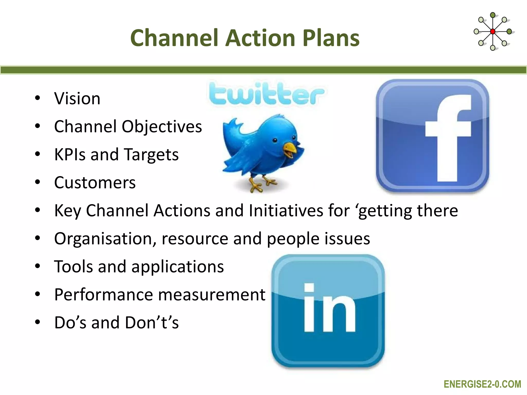 Channel Action Plans Vision Channel Objectives KPIs and Targets Customers Key Channel Actions and Initiatives for ‘getting there Organisation, resource and people issues Tools and applications Performance measurement Do’s and Don’t’s 