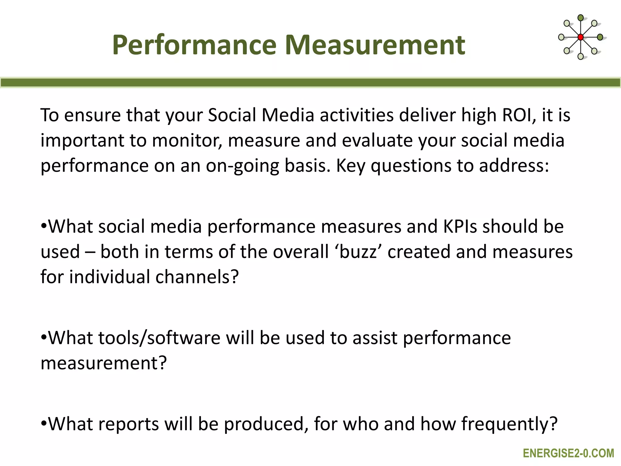 Performance Measurement To ensure that your Social Media activities deliver high ROI, it is important to monitor, measure and evaluate your social media performance on an on-going basis. Key questions to address: What social media performance measures and KPIs should be used – both in terms of the overall ‘buzz’ created and measures for individual channels? What tools/software will be used to assist performance measurement? What reports will be produced, for who and how frequently? 