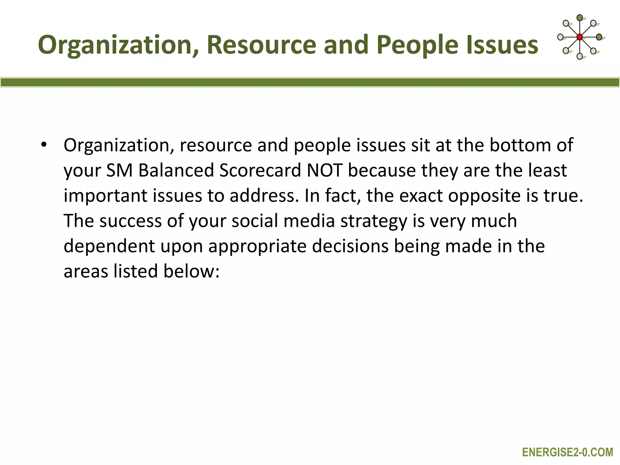 Organization, Resource and People Issues Organization, resource and people issues sit at the bottom of your SM Balanced Scorecard NOT because they are the least important issues to address. In fact, the exact opposite is true. The success of your social media strategy is very much dependent upon appropriate decisions being made in the areas listed below: 