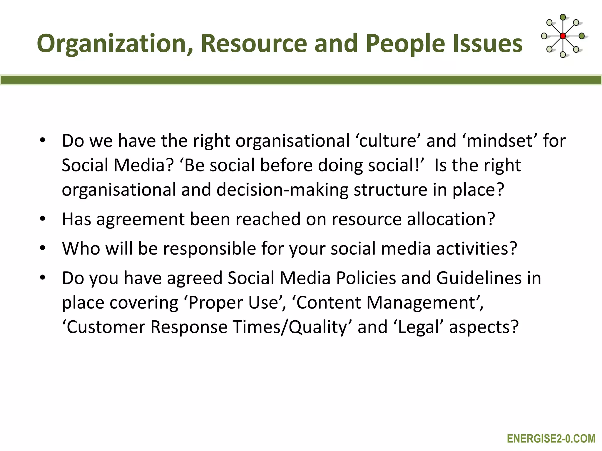 Organization, Resource and People Issues Do we have the right organisational ‘culture’ and ‘mindset’ for Social Media? ‘Be social before doing social!’  Is the right organisational and decision-making structure in place? Has agreement been reached on resource allocation? Who will be responsible for your social media activities? Do you have agreed Social Media Policies and Guidelines in place covering ‘Proper Use’, ‘Content Management’, ‘Customer Response Times/Quality’ and ‘Legal’ aspects? 