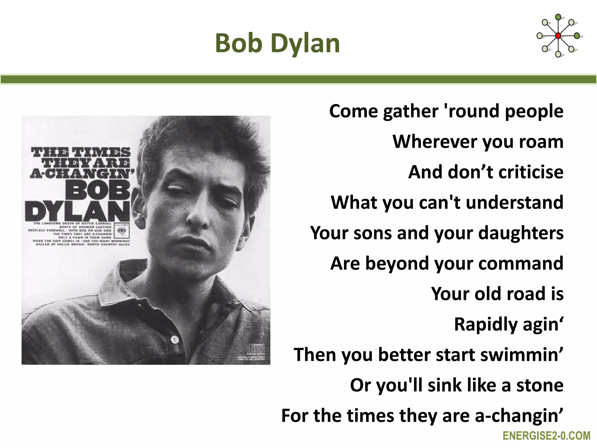 Bob Dylan Come gather 'round people Wherever you roam And don’t criticise What you can't understand Your sons and your daughters Are beyond your command Your old road is Rapidly agin‘ Then you better start swimmin’ Or you'll sink like a stone For the times they are a-changin’ 