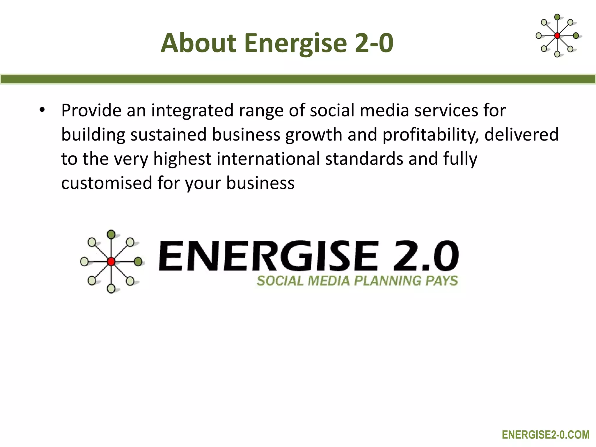 About Energise 2-0 Provide an integrated range of social media services for building sustained business growth and profitability, delivered to the very highest international standards and fully customised for your business 