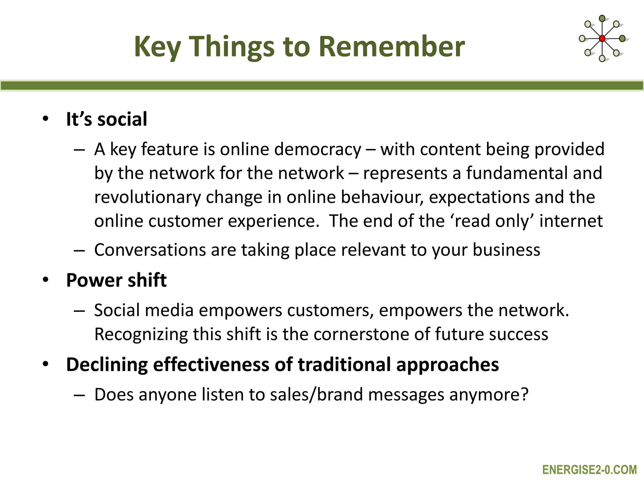 Key Things to Remember It’s social A key feature is online democracy – with content being provided by the network for the network – represents a fundamental and revolutionary change in online behaviour, expectations and the online customer experience.  The end of the ‘read only’ internet Conversations are taking place relevant to your business Power shift Social media empowers customers, empowers the network. Recognizing this shift is the cornerstone of future success  Declining effectiveness of traditional approaches  Does anyone listen to sales/brand messages anymore? 