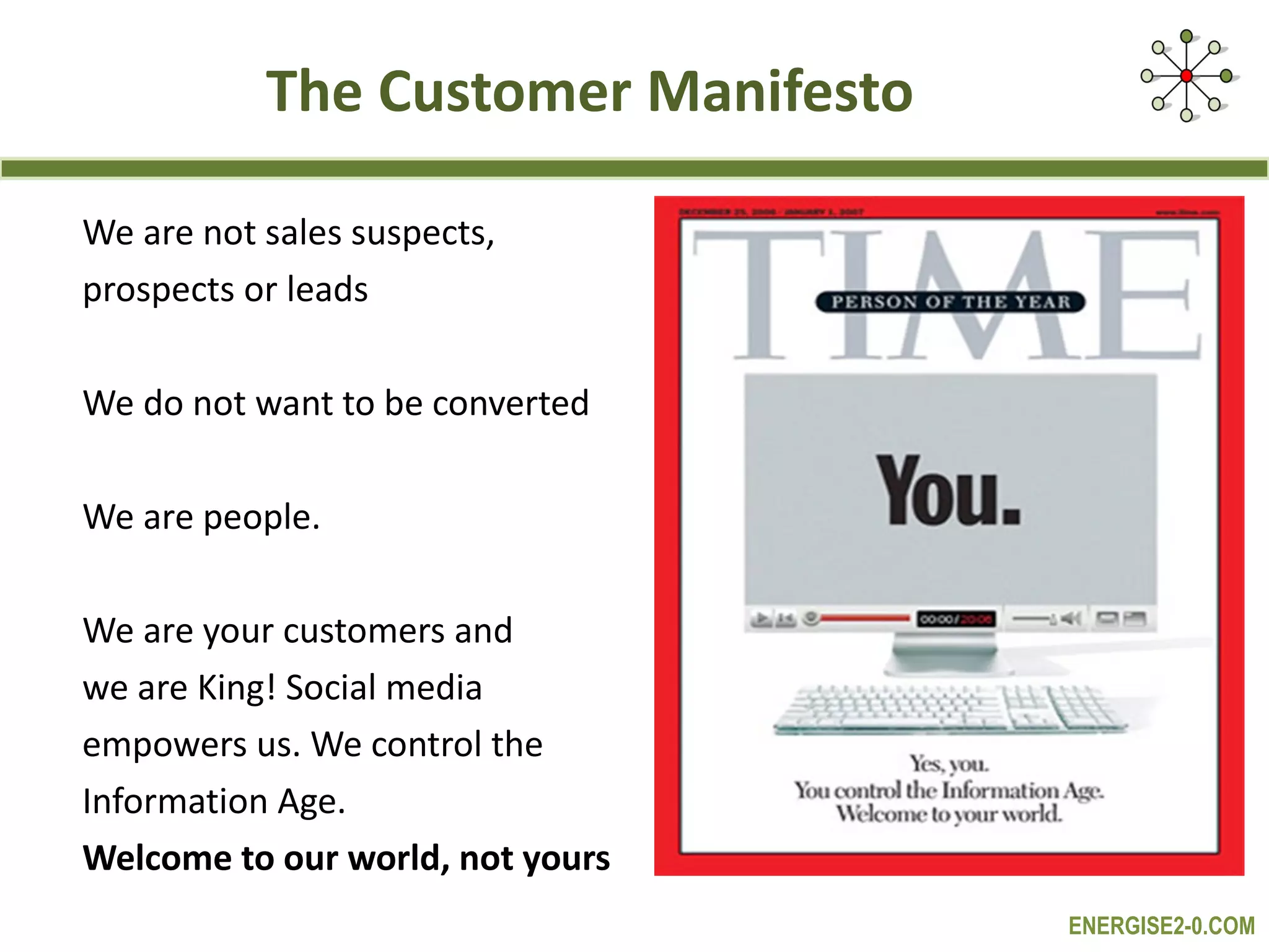 The Customer Manifesto We are not sales suspects,  prospects or leads We do not want to be converted We are people.  We are your customers and  we are King! Social media  empowers us. We control the  Information Age. Welcome to our world, not yours 