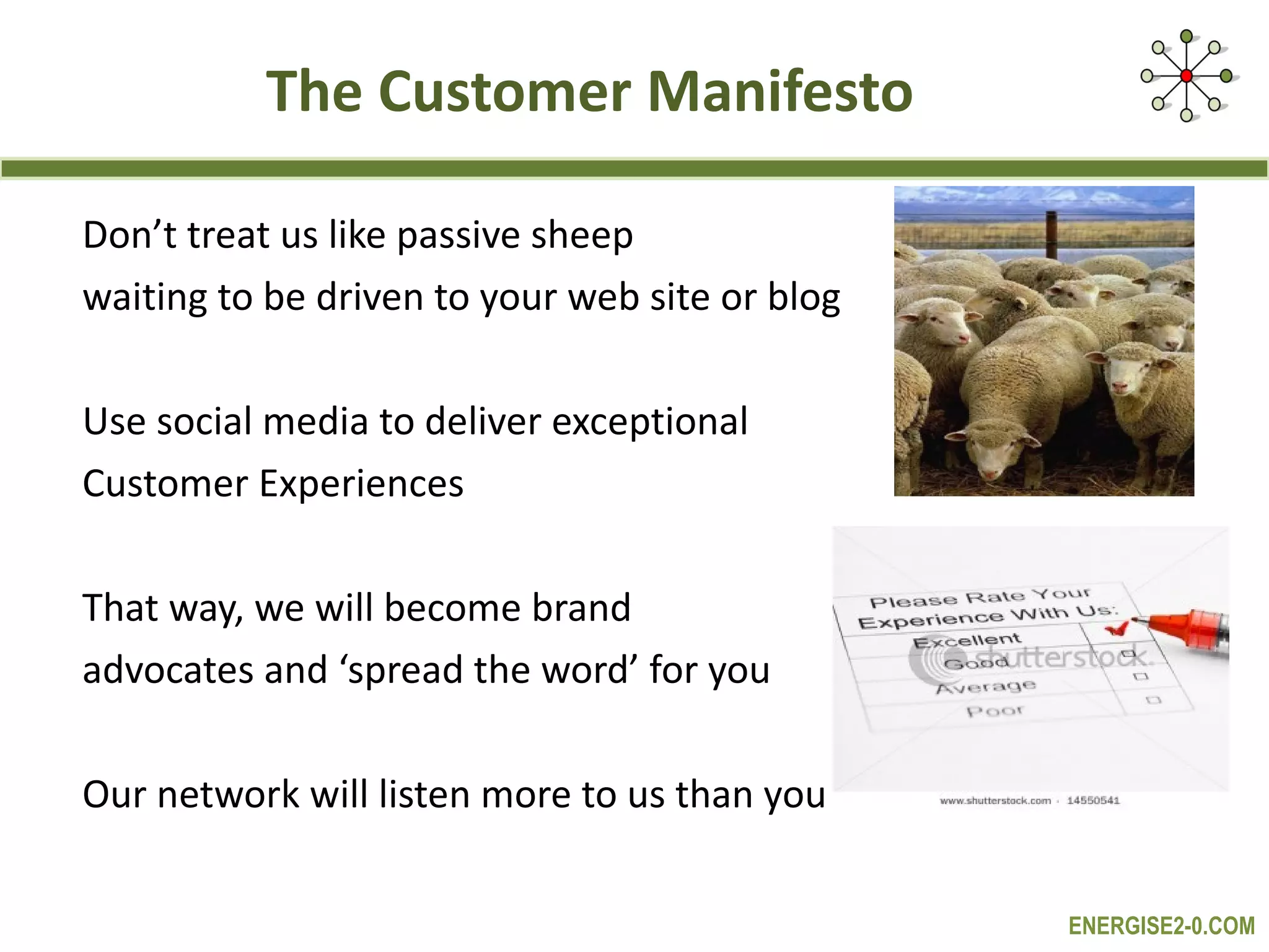The Customer Manifesto Don’t treat us like passive sheep  waiting to be driven to your web site or blog Use social media to deliver exceptional  Customer Experiences That way, we will become brand  advocates and ‘spread the word’ for you  Our network will listen more to us than you 