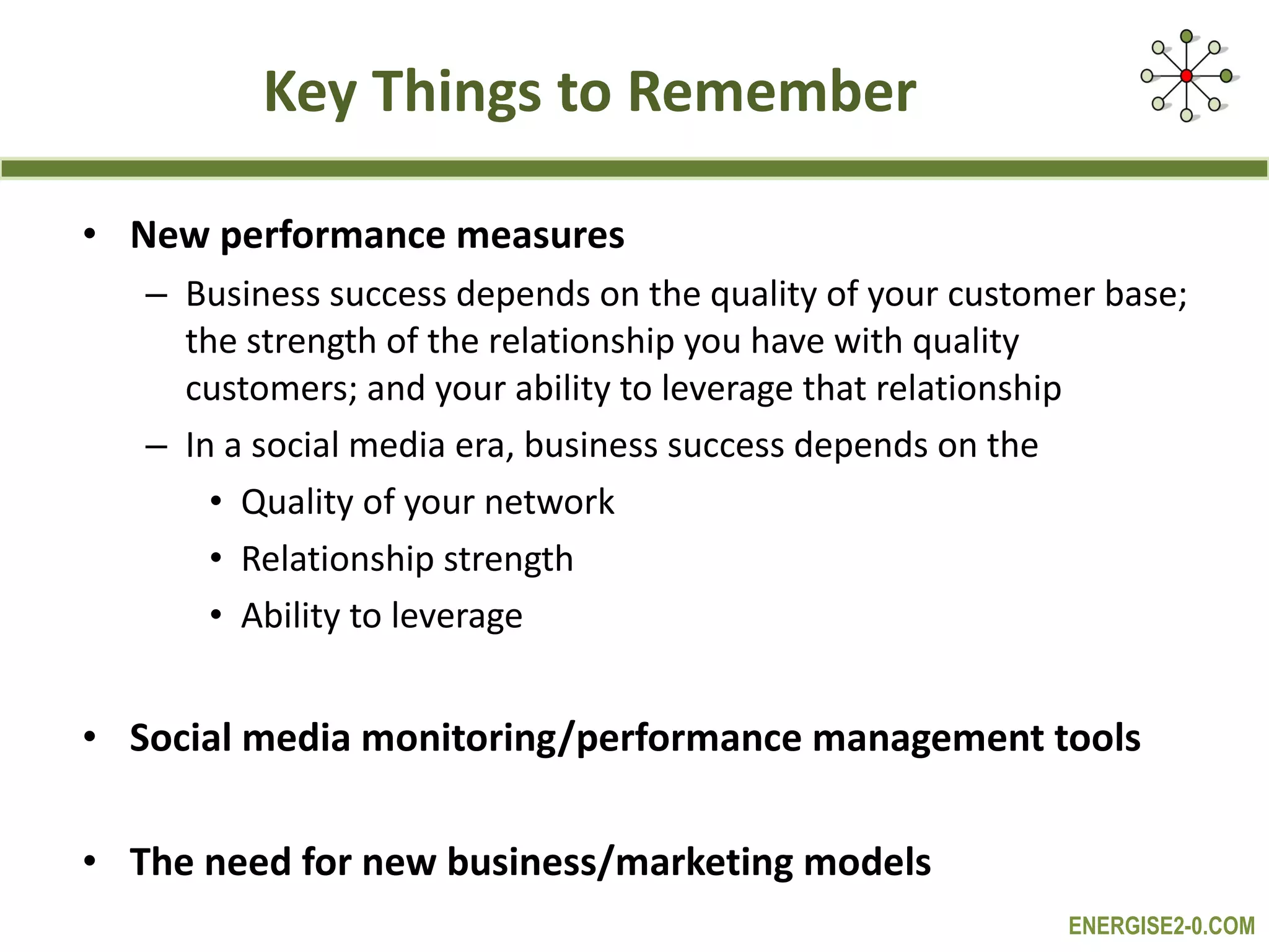 Key Things to Remember New performance measures Business success depends on the quality of your customer base; the strength of the relationship you have with quality customers; and your ability to leverage that relationship In a social media era, business success depends on the  Quality of your network Relationship strength Ability to leverage Social media monitoring/performance management tools  The need for new business/marketing models 
