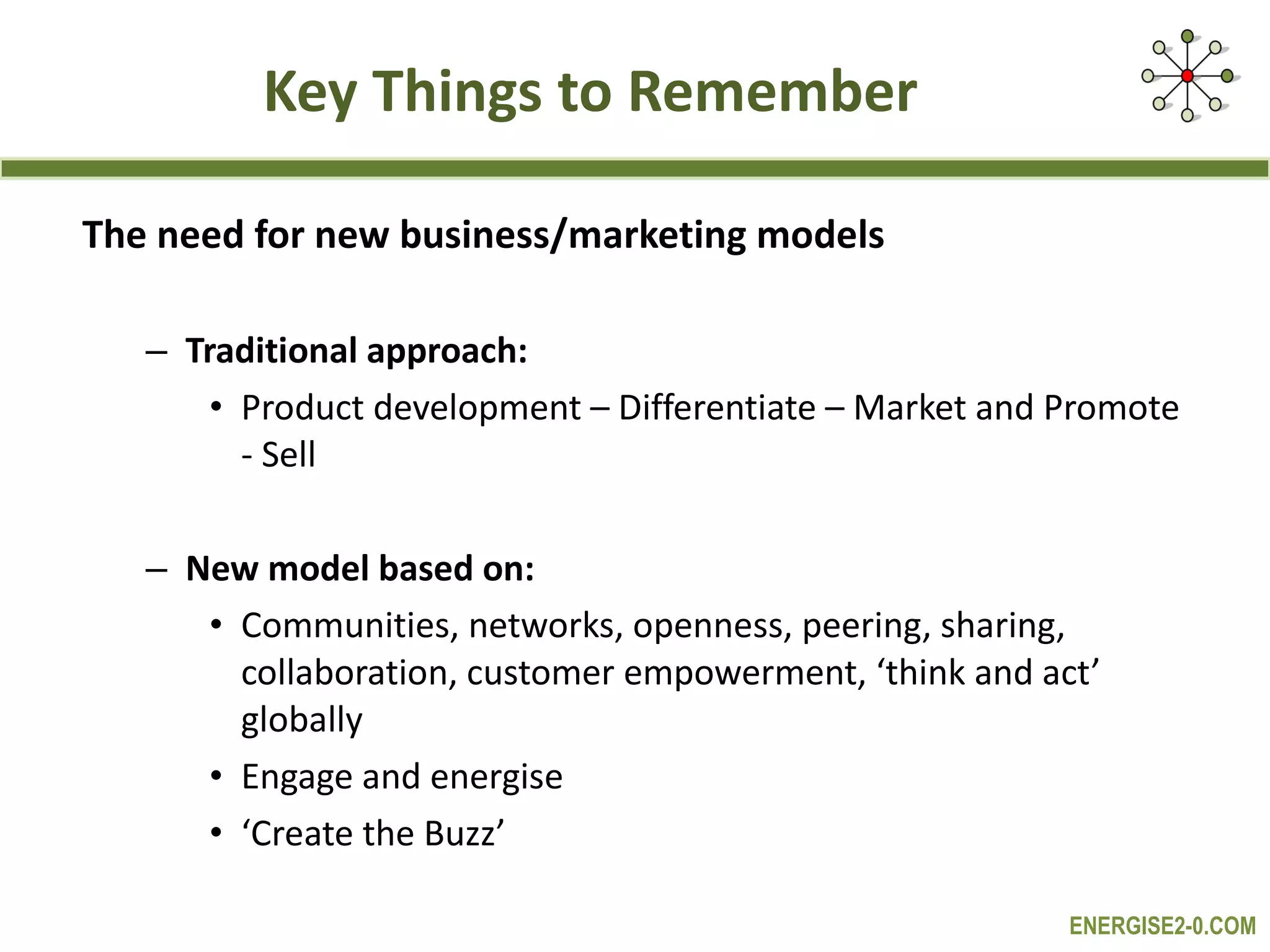 Key Things to Remember The need for new business/marketing models Traditional approach: Product development – Differentiate – Market and Promote - Sell New model based on:  Communities, networks, openness, peering, sharing, collaboration, customer empowerment, ‘think and act’ globally Engage and energise ‘ Create the Buzz’ 