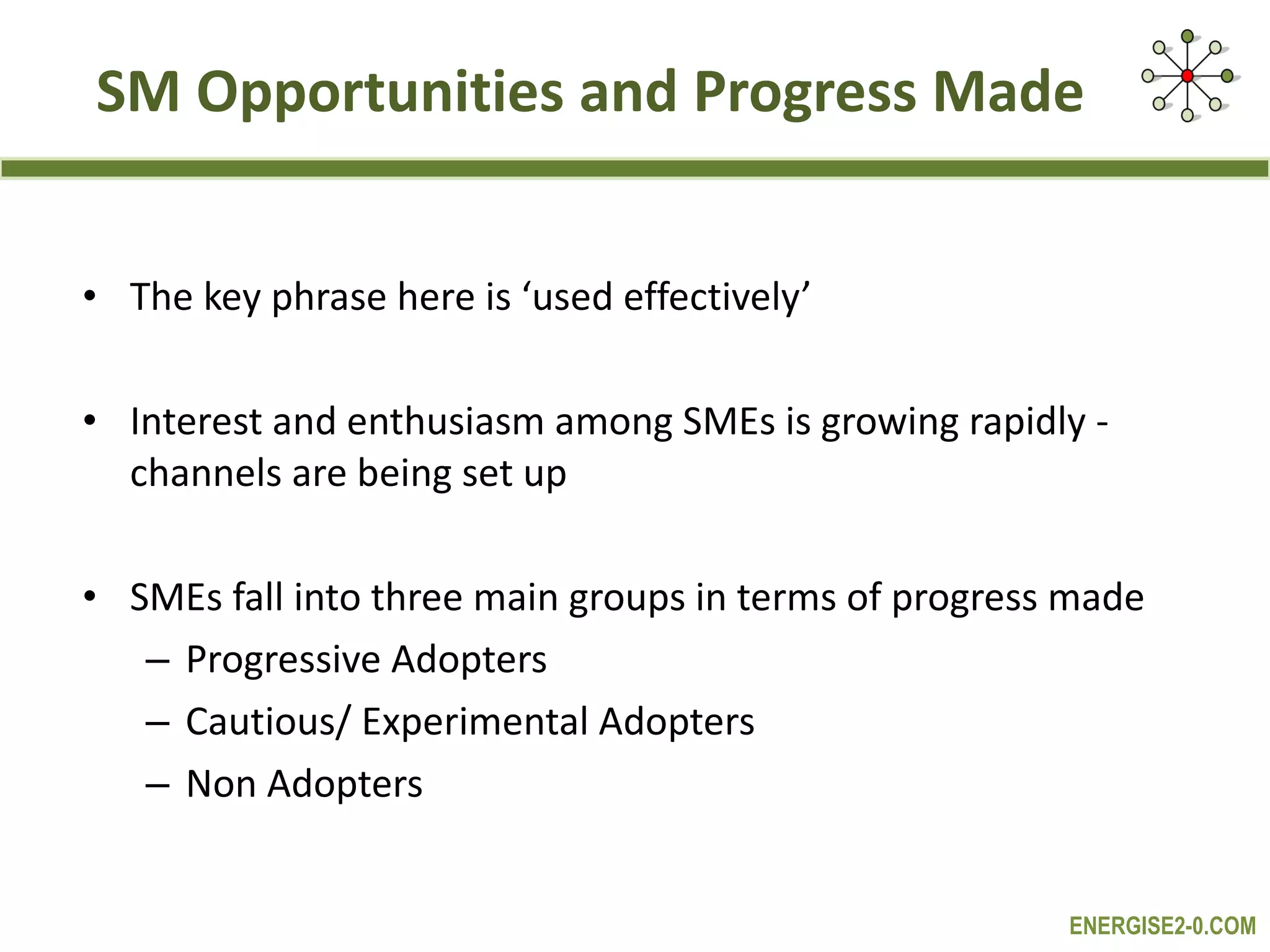 SM Opportunities and Progress Made The key phrase here is ‘used effectively’ Interest and enthusiasm among SMEs is growing rapidly -  channels are being set up SMEs fall into three main groups in terms of progress made Progressive Adopters  Cautious/ Experimental Adopters Non Adopters 