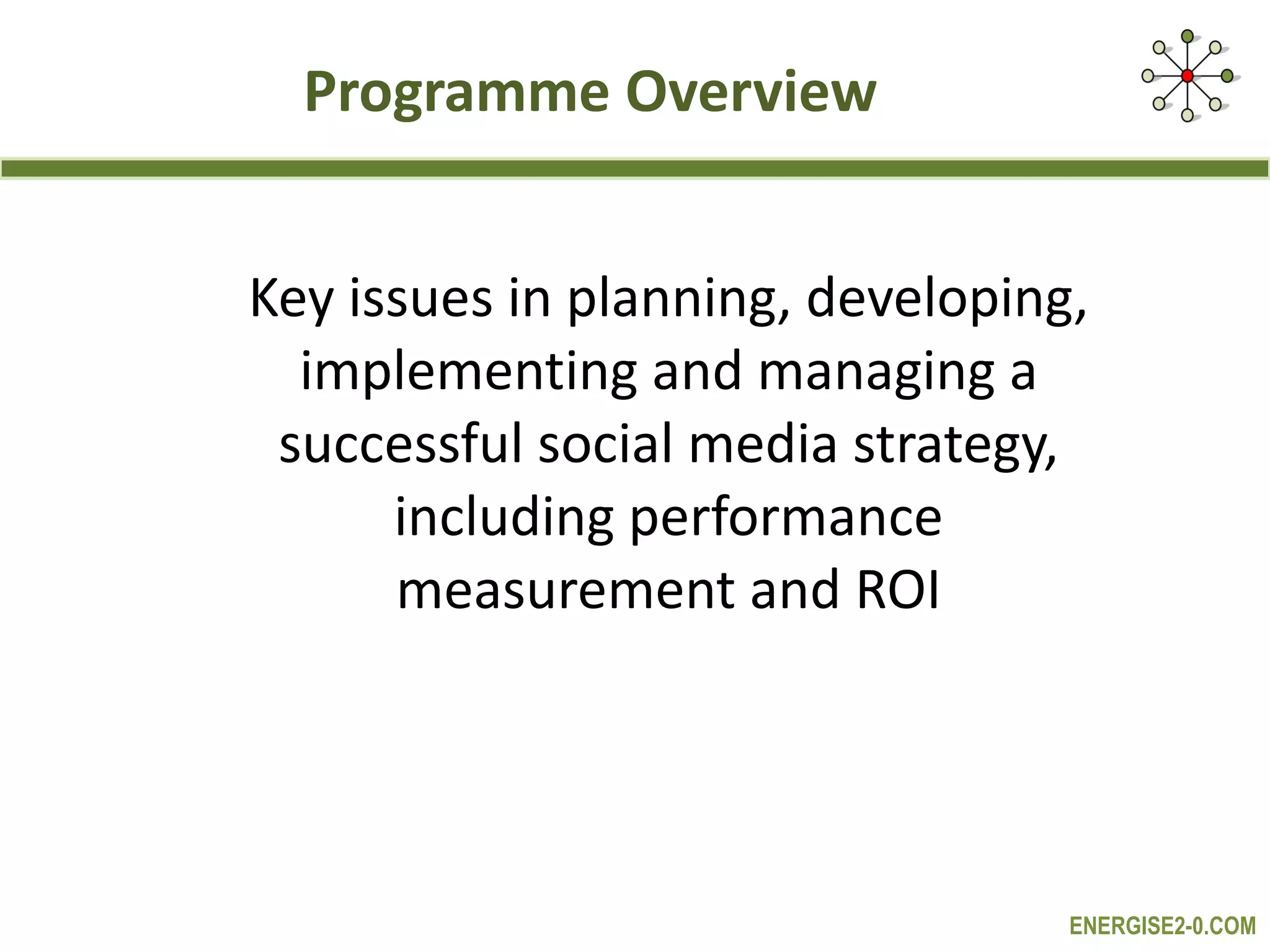 Programme Overview Key issues in planning, developing, implementing and managing a successful social media strategy, including performance measurement and ROI 