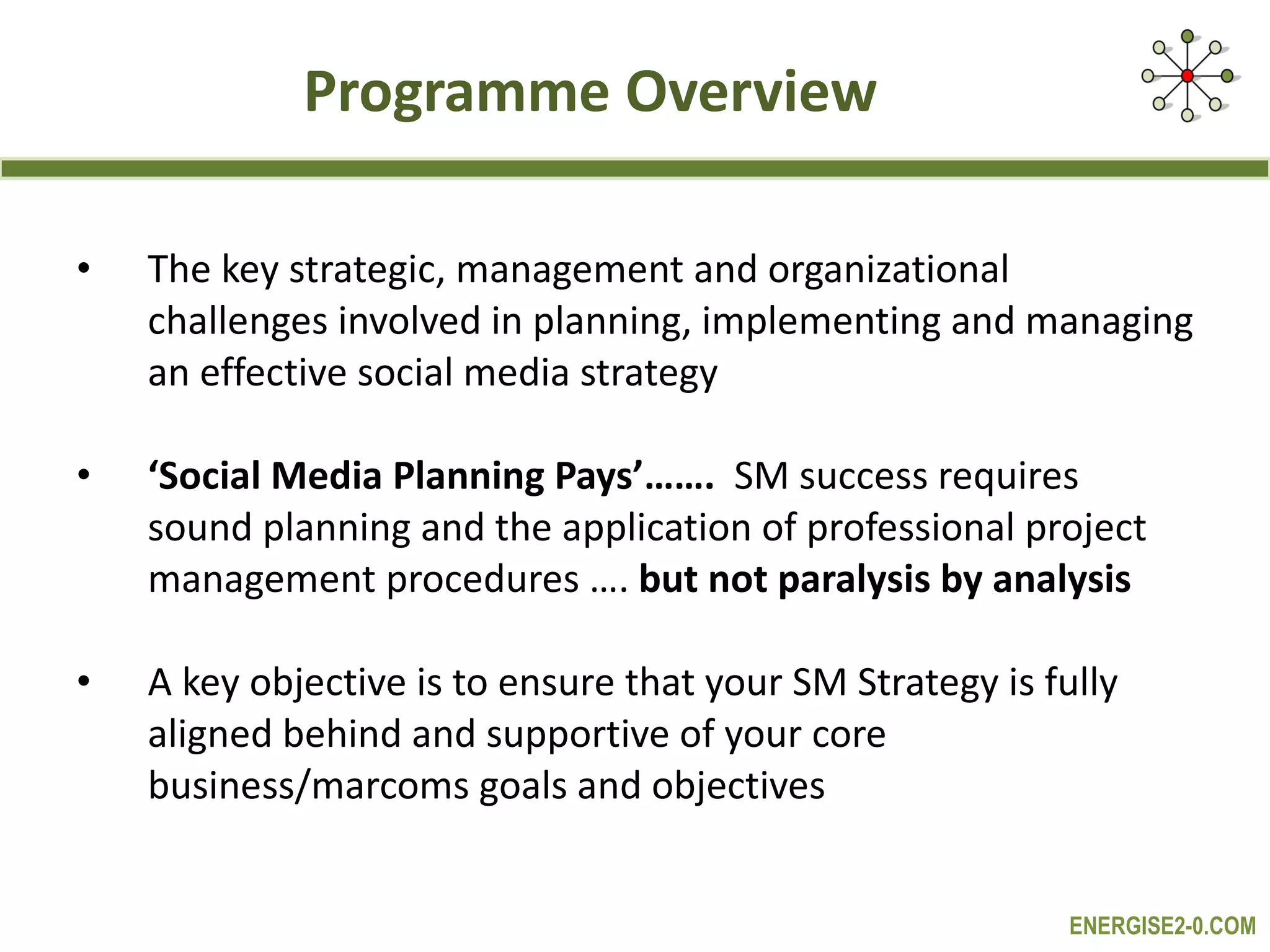 Programme Overview The key strategic, management and organizational challenges involved in planning, implementing and managing an effective social media strategy ‘ Social Media Planning Pays’…….  SM success requires sound planning and the application of professional project management procedures ….  but not paralysis by analysis A key objective is to ensure that your SM Strategy is fully aligned behind and supportive of your core business/marcoms goals and objectives 