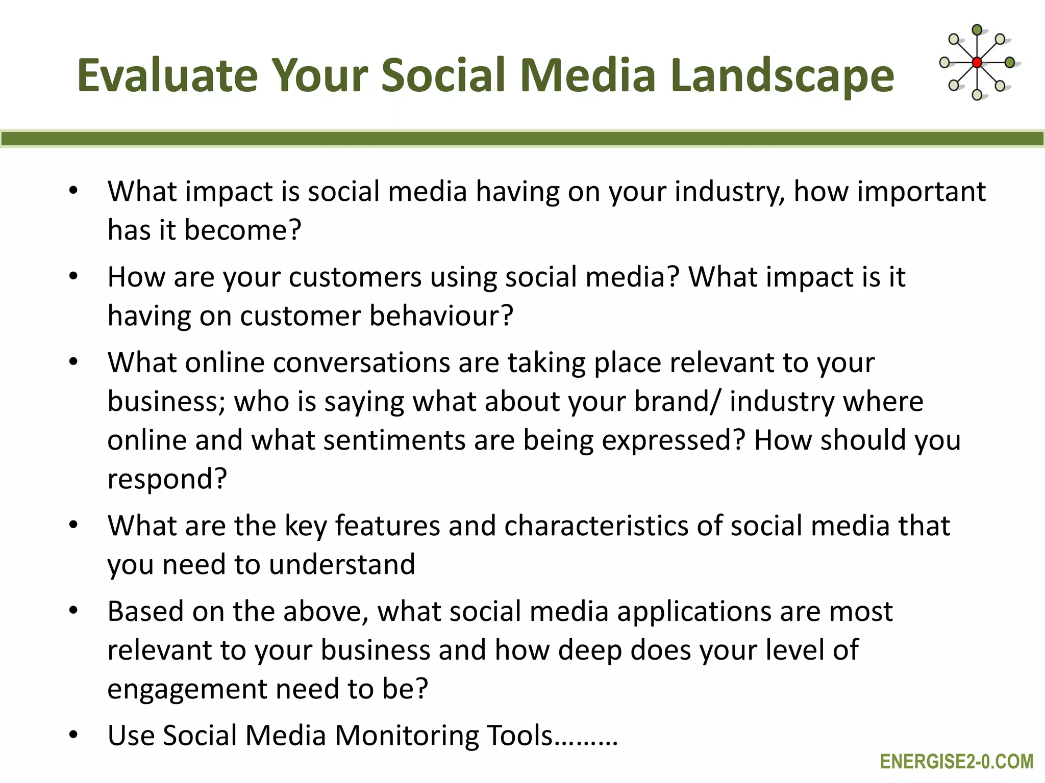 Evaluate Your Social Media Landscape What impact is social media having on your industry, how important has it become? How are your customers using social media? What impact is it having on customer behaviour? What online conversations are taking place relevant to your business; who is saying what about your brand/ industry where online and what sentiments are being expressed? How should you respond? What are the key features and characteristics of social media that you need to understand  Based on the above, what social media applications are most relevant to your business and how deep does your level of engagement need to be? Use Social Media Monitoring Tools……… 