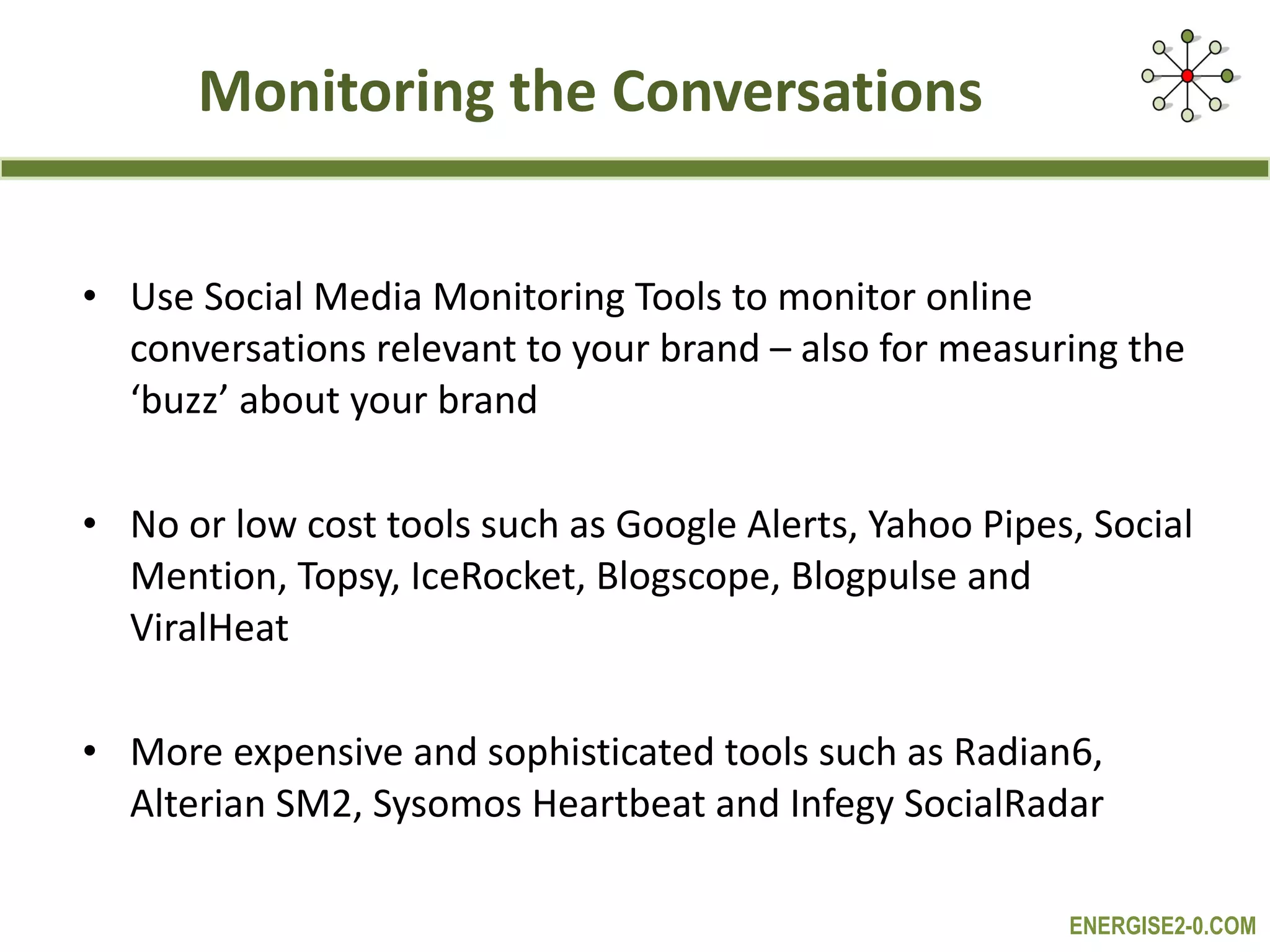 Monitoring the Conversations Use Social Media Monitoring Tools to monitor online conversations relevant to your brand – also for measuring the ‘buzz’ about your brand No or low cost tools such as Google Alerts, Yahoo Pipes, Social Mention, Topsy, IceRocket, Blogscope, Blogpulse and ViralHeat More expensive and sophisticated tools such as Radian6, Alterian SM2, Sysomos Heartbeat and Infegy SocialRadar 