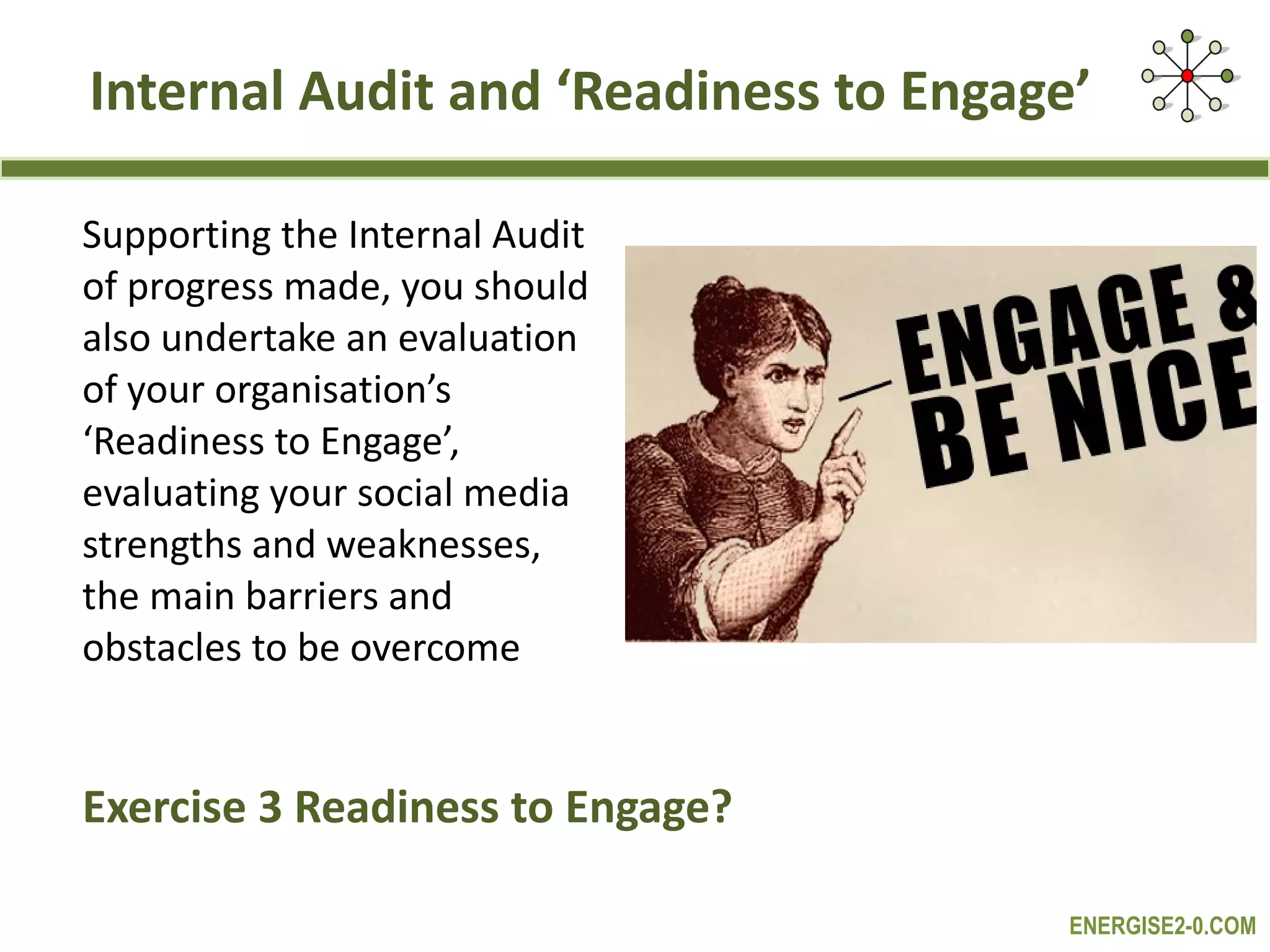 Internal Audit and ‘Readiness to Engage’ Supporting the Internal Audit  of progress made, you should  also undertake an evaluation  of your organisation’s  ‘ Readiness to Engage’,  evaluating your social media  strengths and weaknesses,  the main barriers and  obstacles to be overcome Exercise 3 Readiness to Engage? 