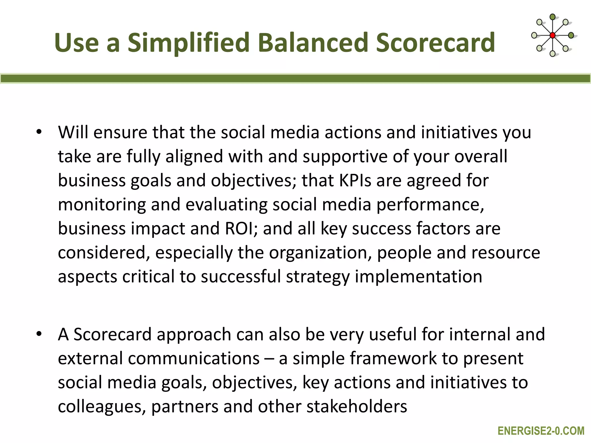  Use a Simplified Balanced Scorecard  Will ensure that the social media actions and initiatives you take are fully aligned with and supportive of your overall business goals and objectives; that KPIs are agreed for monitoring and evaluating social media performance, business impact and ROI; and all key success factors are considered, especially the organization, people and resource aspects critical to successful strategy implementation A Scorecard approach can also be very useful for internal and external communications – a simple framework to present social media goals, objectives, key actions and initiatives to colleagues, partners and other stakeholders 