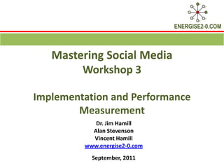 Mastering Social Media Workshop 3 Implementation and Performance Measurement Dr. Jim Hamill  Alan Stevenson Vincent Hamill www.energise2-0.com September, 2011 