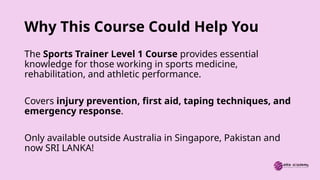Why This Course Could Help You
The Sports Trainer Level 1 Course provides essential
knowledge for those working in sports medicine,
rehabilitation, and athletic performance.
Covers injury prevention, first aid, taping techniques, and
emergency response.
Only available outside Australia in Singapore, Pakistan and
now SRI LANKA!
 