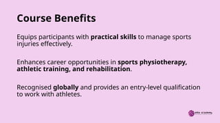Course Benefits
Equips participants with practical skills to manage sports
injuries effectively.
Enhances career opportunities in sports physiotherapy,
athletic training, and rehabilitation.
Recognised globally and provides an entry-level qualification
to work with athletes.
 