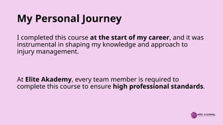 My Personal Journey
I completed this course at the start of my career, and it was
instrumental in shaping my knowledge and approach to
injury management.
At Elite Akademy, every team member is required to
complete this course to ensure high professional standards.
 