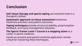 Conclusion
Soft tissue therapy and sports taping are essential tools in a
therapist’s skillset.
Systematic approach to tissue assessment enhances
treatment precision and patient outcomes.
Taping techniques provide structural stability, proprioceptive
feedback, and injury management solutions.
The Sports Trainer Level 1 Course is a stepping stone to a
career in sports medicine.
Hands-on practice and patient-centered application remain
critical for mastering these techniques.
 