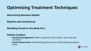Optimising Treatment Techniques
Alternating Between Depths
Rhythm and Consistency
Moulding Hands to the Body Part
Patient Comfort
• Anxiety Management: When a patient’s head is down, they may feel
uncertain.
• Touch Reassurance: Maintaining gentle contact while speaking reduces
stress.
 
