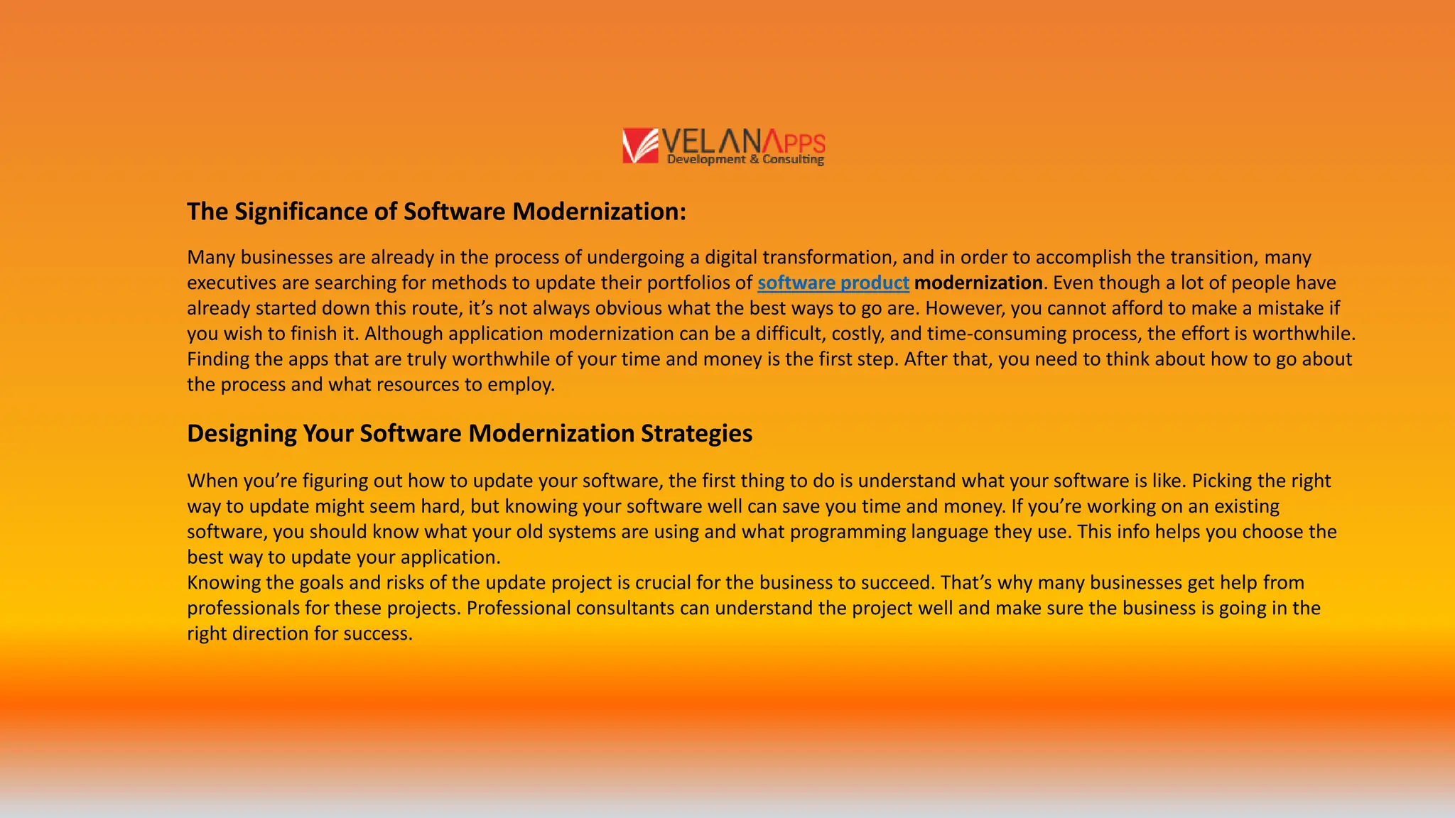 Designing Your Software Modernization Strategies
Many businesses are already in the process of undergoing a digital transformation, and in order to accomplish the transition, many
executives are searching for methods to update their portfolios of software product modernization. Even though a lot of people have
already started down this route, it’s not always obvious what the best ways to go are. However, you cannot afford to make a mistake if
you wish to finish it. Although application modernization can be a difficult, costly, and time-consuming process, the effort is worthwhile.
Finding the apps that are truly worthwhile of your time and money is the first step. After that, you need to think about how to go about
the process and what resources to employ.
The Significance of Software Modernization:
When you’re figuring out how to update your software, the first thing to do is understand what your software is like. Picking the right
way to update might seem hard, but knowing your software well can save you time and money. If you’re working on an existing
software, you should know what your old systems are using and what programming language they use. This info helps you choose the
best way to update your application.
Knowing the goals and risks of the update project is crucial for the business to succeed. That’s why many businesses get help from
professionals for these projects. Professional consultants can understand the project well and make sure the business is going in the
right direction for success.
 