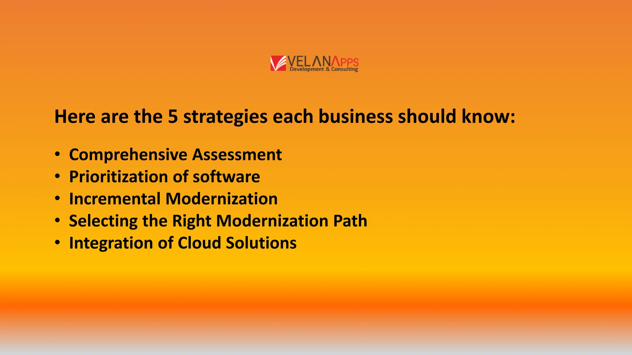 Here are the 5 strategies each business should know:
• Comprehensive Assessment
• Prioritization of software
• Incremental Modernization
• Selecting the Right Modernization Path
• Integration of Cloud Solutions
 