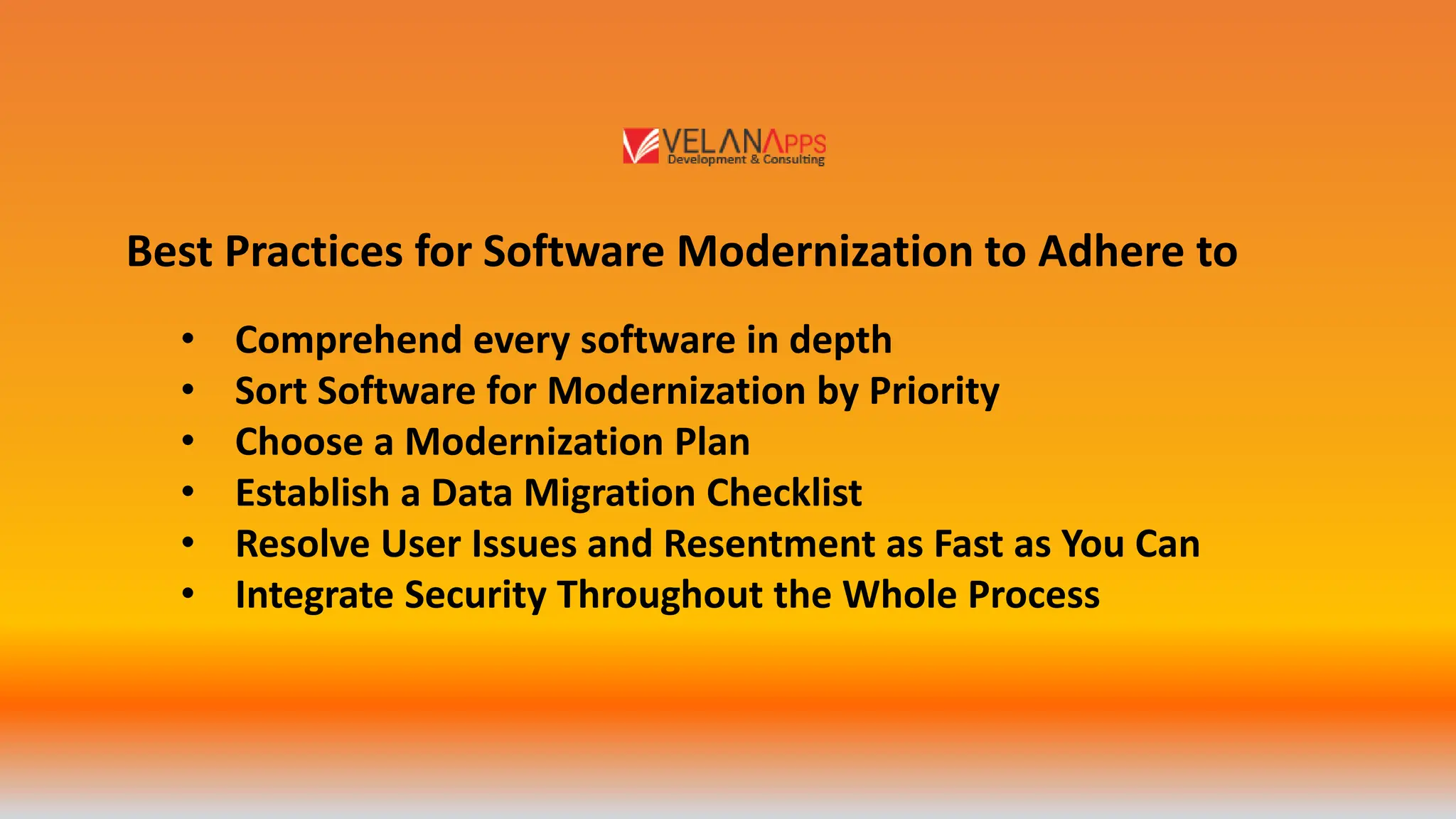 Best Practices for Software Modernization to Adhere to
• Comprehend every software in depth
• Sort Software for Modernization by Priority
• Choose a Modernization Plan
• Establish a Data Migration Checklist
• Resolve User Issues and Resentment as Fast as You Can
• Integrate Security Throughout the Whole Process
 