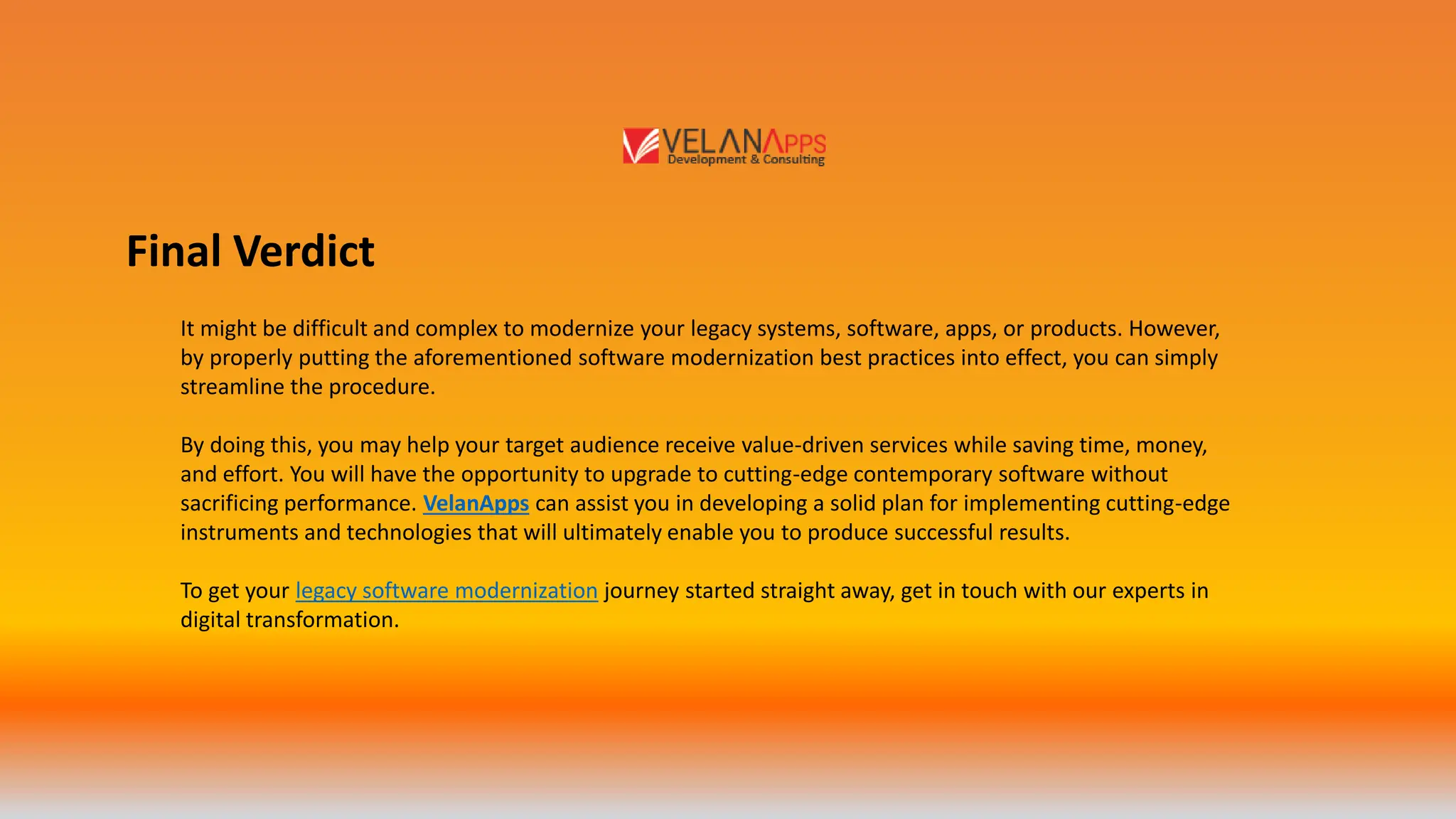 Final Verdict
It might be difficult and complex to modernize your legacy systems, software, apps, or products. However,
by properly putting the aforementioned software modernization best practices into effect, you can simply
streamline the procedure.
By doing this, you may help your target audience receive value-driven services while saving time, money,
and effort. You will have the opportunity to upgrade to cutting-edge contemporary software without
sacrificing performance. VelanApps can assist you in developing a solid plan for implementing cutting-edge
instruments and technologies that will ultimately enable you to produce successful results.
To get your legacy software modernization journey started straight away, get in touch with our experts in
digital transformation.
 