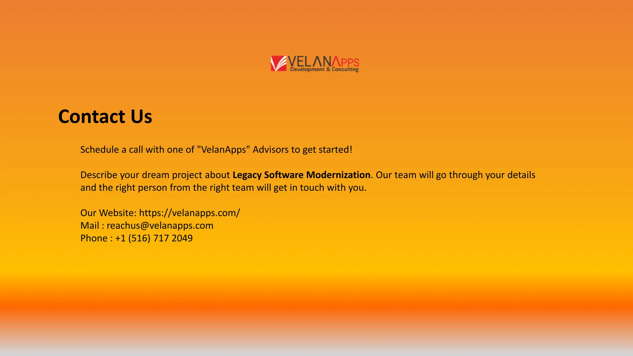 Contact Us
Schedule a call with one of "VelanApps" Advisors to get started!
Describe your dream project about Legacy Software Modernization. Our team will go through your details
and the right person from the right team will get in touch with you.
Our Website: https://velanapps.com/
Mail : reachus@velanapps.com
Phone : +1 (516) 717 2049
 