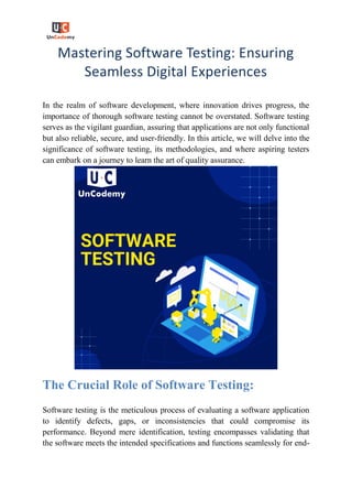 Mastering Software Testing: Ensuring
Seamless Digital Experiences
In the realm of software development, where innovation drives progress, the
importance of thorough software testing cannot be overstated. Software testing
serves as the vigilant guardian, assuring that applications are not only functional
but also reliable, secure, and user-friendly. In this article, we will delve into the
significance of software testing, its methodologies, and where aspiring testers
can embark on a journey to learn the art of quality assurance.
The Crucial Role of Software Testing:
Software testing is the meticulous process of evaluating a software application
to identify defects, gaps, or inconsistencies that could compromise its
performance. Beyond mere identification, testing encompasses validating that
the software meets the intended specifications and functions seamlessly for end-
 