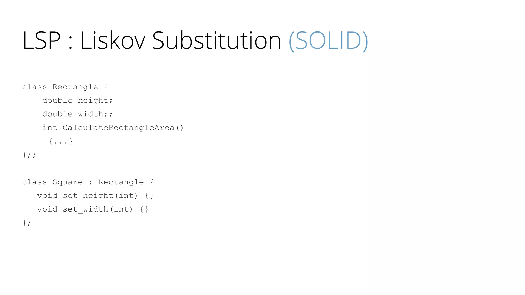 LSP : Liskov Substitution (SOLID)
class Rectangle {
double height;
double width;;
int CalculateRectangleArea()
{...}
};;
class Square : Rectangle {
void set_height(int) {}
void set_width(int) {}
};
 