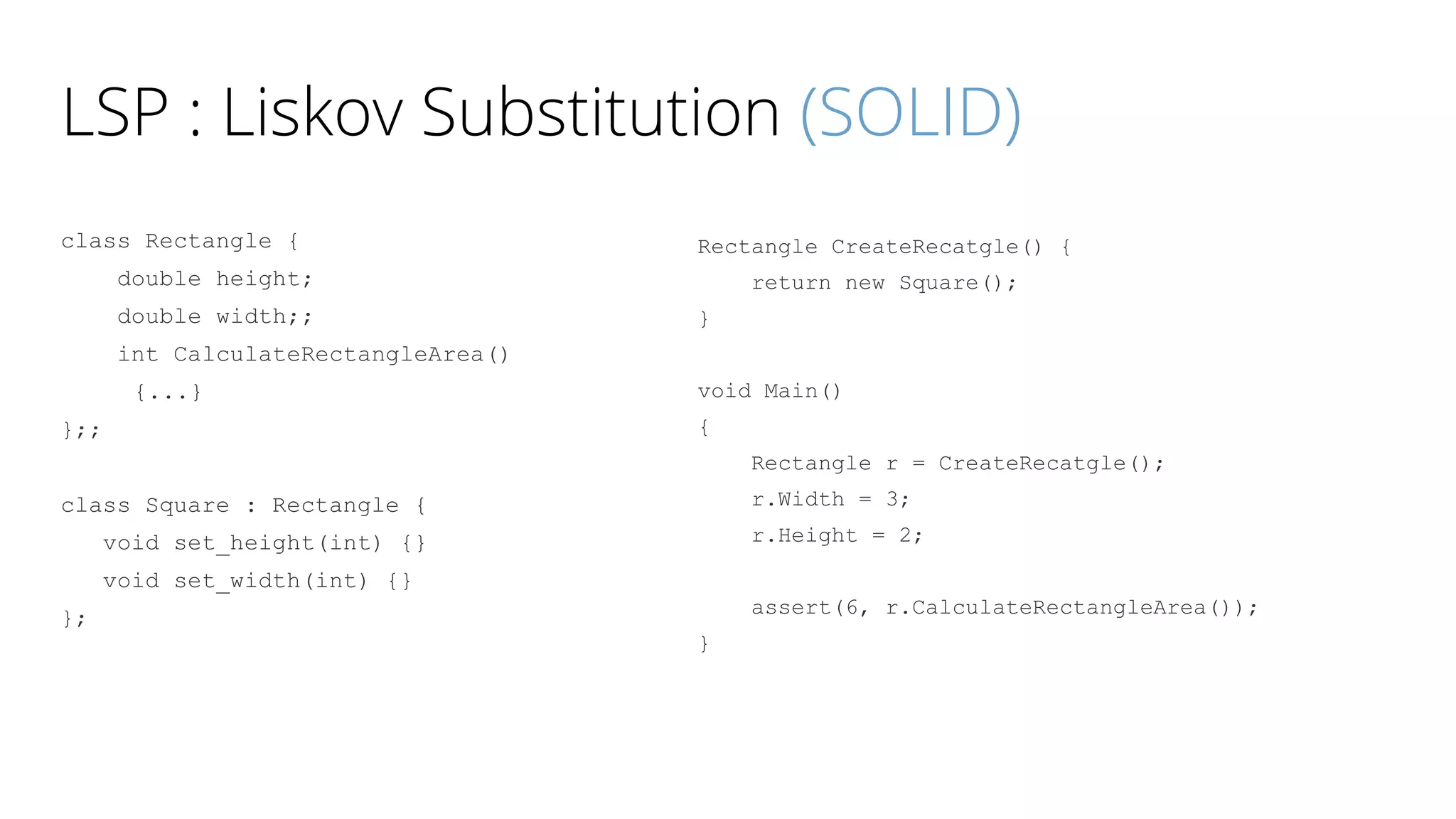 LSP : Liskov Substitution (SOLID)
class Rectangle {
double height;
double width;;
int CalculateRectangleArea()
{...}
};;
class Square : Rectangle {
void set_height(int) {}
void set_width(int) {}
};
Rectangle CreateRecatgle() {
return new Square();
}
void Main()
{
Rectangle r = CreateRecatgle();
r.Width = 3;
r.Height = 2;
assert(6, r.CalculateRectangleArea());
}
 