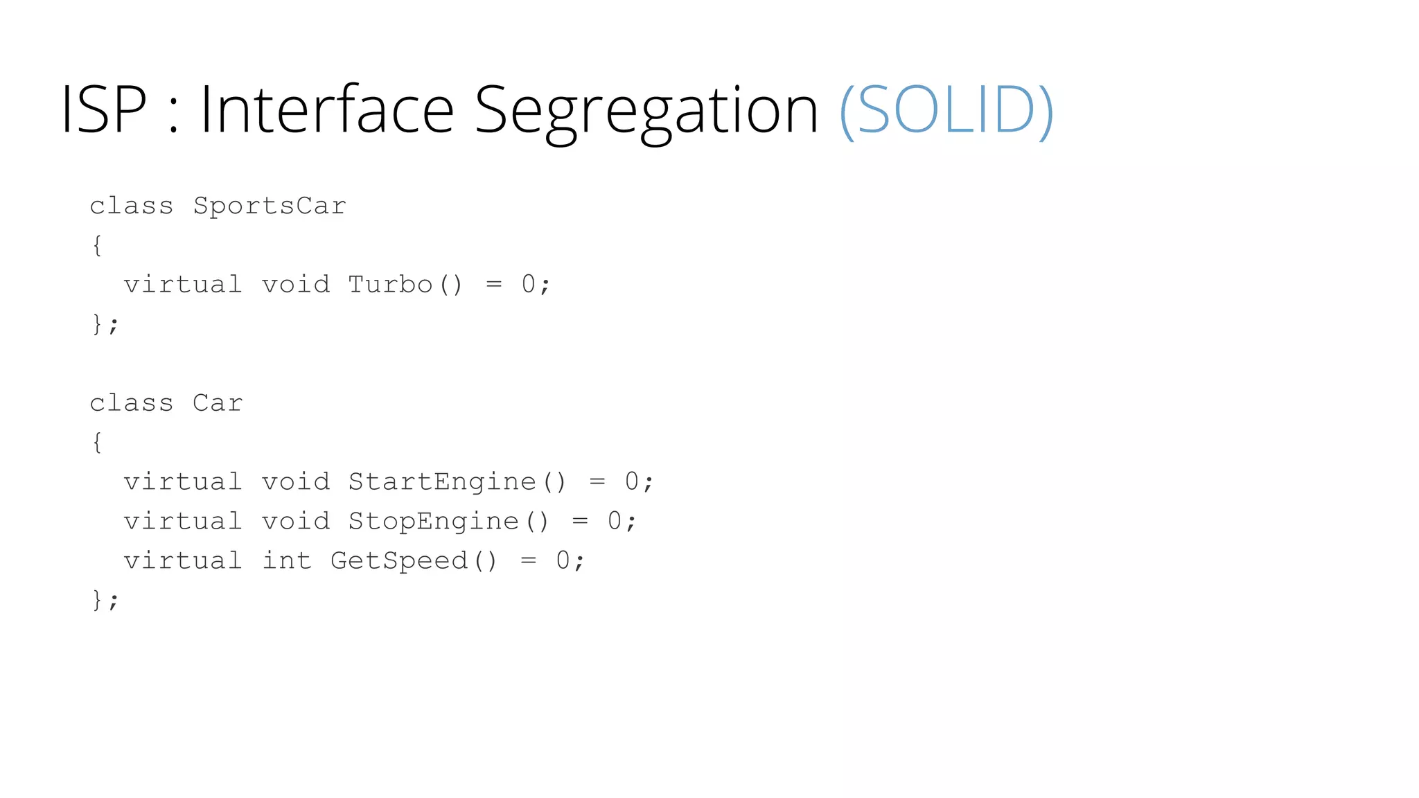 ISP : Interface Segregation (SOLID)
class SportsCar
{
virtual void Turbo() = 0;
};
class Car
{
virtual void StartEngine() = 0;
virtual void StopEngine() = 0;
virtual int GetSpeed() = 0;
};
 