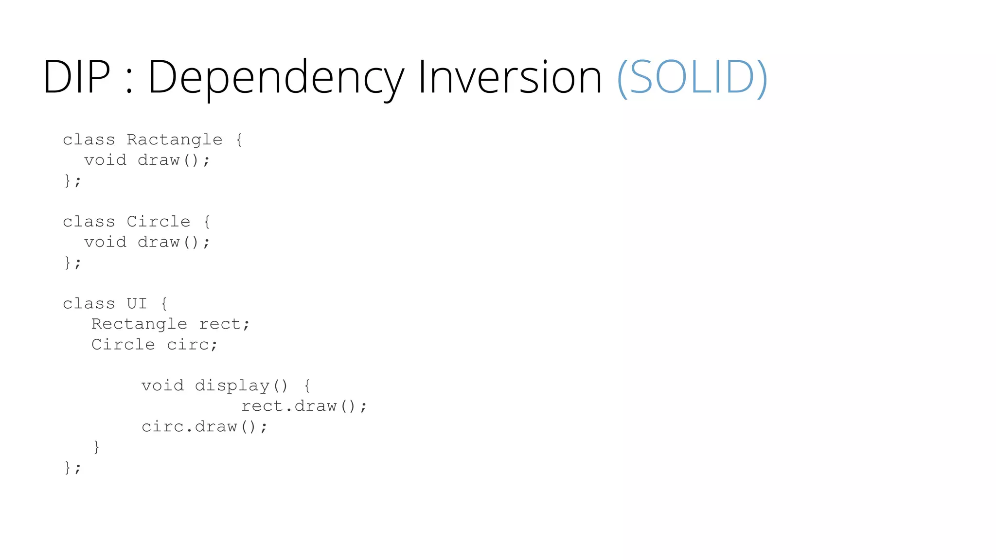 DIP : Dependency Inversion (SOLID)
class Ractangle {
void draw();
};
class Circle {
void draw();
};
class UI {
Rectangle rect;
Circle circ;
void display() {
rect.draw();
circ.draw();
}
};
 
