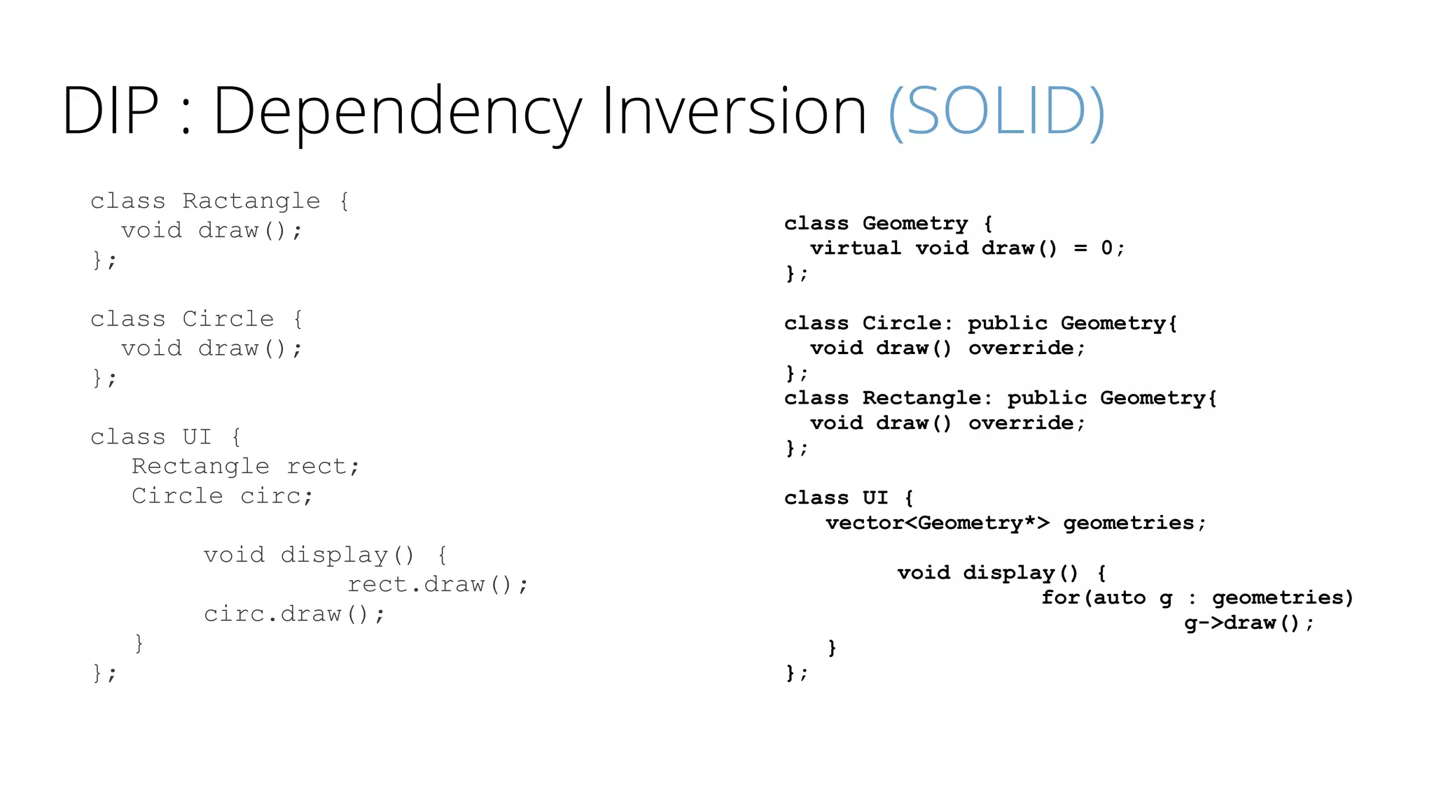 DIP : Dependency Inversion (SOLID)
class Ractangle {
void draw();
};
class Circle {
void draw();
};
class UI {
Rectangle rect;
Circle circ;
void display() {
rect.draw();
circ.draw();
}
};
class Geometry {
virtual void draw() = 0;
};
class Circle: public Geometry{
void draw() override;
};
class Rectangle: public Geometry{
void draw() override;
};
class UI {
vector<Geometry*> geometries;
void display() {
for(auto g : geometries)
g->draw();
}
};
 