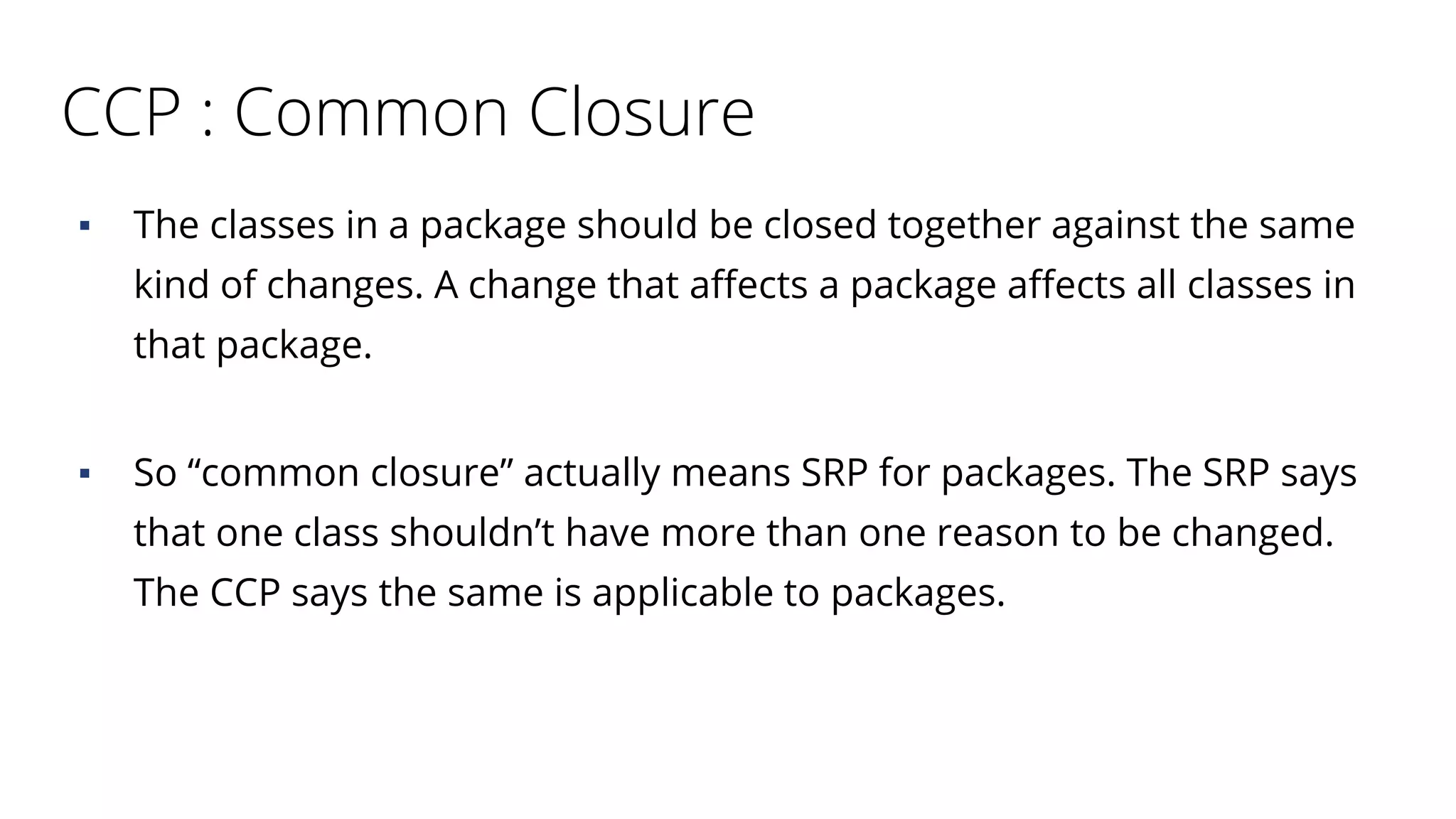 CCP : Common Closure
▪ The classes in a package should be closed together against the same
kind of changes. A change that affects a package affects all classes in
that package.
▪ So “common closure” actually means SRP for packages. The SRP says
that one class shouldn’t have more than one reason to be changed.
The CCP says the same is applicable to packages.
 
