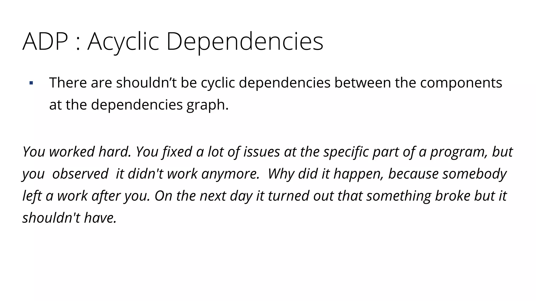 ADP : Acyclic Dependencies
▪ There are shouldn’t be cyclic dependencies between the components
at the dependencies graph.
You worked hard. You fixed a lot of issues at the specific part of a program, but
you observed it didn't work anymore. Why did it happen, because somebody
left a work after you. On the next day it turned out that something broke but it
shouldn't have.
 