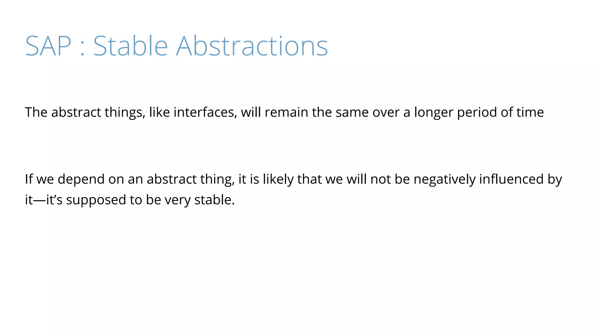 SAP : Stable Abstractions
The abstract things, like interfaces, will remain the same over a longer period of time
If we depend on an abstract thing, it is likely that we will not be negatively influenced by
it—it’s supposed to be very stable.
 