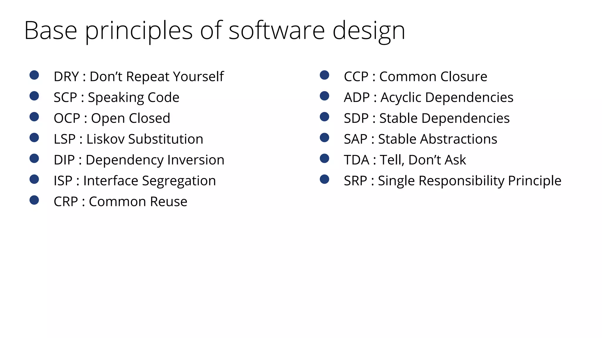 Base principles of software design
● DRY : Don’t Repeat Yourself
● SCP : Speaking Code
● OCP : Open Closed
● LSP : Liskov Substitution
● DIP : Dependency Inversion
● ISP : Interface Segregation
● CRP : Common Reuse
● CCP : Common Closure
● ADP : Acyclic Dependencies
● SDP : Stable Dependencies
● SAP : Stable Abstractions
● TDA : Tell, Don’t Ask
● SRP : Single Responsibility Principle
 