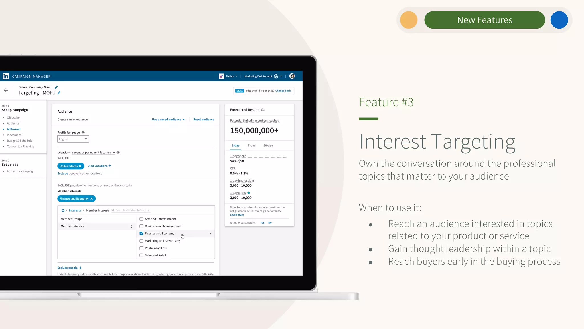 New Features
Interest Targeting
Own the conversation around the professional
topics that matter to your audience
When to use it:
● Reach an audience interested in topics
related to your product or service
● Gain thought leadership within a topic
● Reach buyers early in the buying process
Feature #3
 