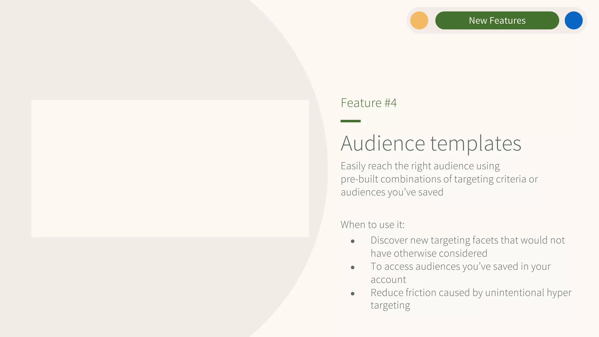 Audience templates
Easily reach the right audience using
pre-built combinations of targeting criteria or
audiences you’ve saved
When to use it:
● Discover new targeting facets that would not
have otherwise considered
● To access audiences you’ve saved in your
account
● Reduce friction caused by unintentional hyper
targeting
Feature #4
New Features
 